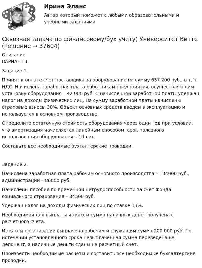      
          Описание
          ВАРИАНТ 1 Задание 1.  Принят к оплате счет поставщика за оборудование на сумму 637 200 руб., в т. ч. НДС. Начислена заработная плата работникам предприятия, осуществляющим установку оборудования – 42 000 руб. С начисленной заработной платы удержан налог на доходы физических лиц. На сумму заработной платы начислены страховые взносы 30%. Объект основных средств введен в эксплуатацию и используется в основном производстве. Определите остаточную стоимость оборудования через один год при условии, что амортизация начисляется линейным способом, срок полезного использования оборудования – 10 лет. Составьте все необходимые бухгалтерские проводки. Задание 2. Начислена заработная плата рабочим основного производства – 134000 руб., администрации – 86000 руб. Начислены пособия по временной нетрудоспособности за счет Фонда социального страхования – 34500 руб. Удержан налог на доходы физических лиц по ставке 13%. Необходимая для выплаты из кассы сумма наличных денег получена с расчетного счета. Из кассы организации выплачена рабочим и служащим сумма 200 000 руб. По истечении установленного срока невыплаченная сумма переведена на депонент, а наличные деньги сданы на расчетный счет. Произвести необходимые расчеты и составить все необходимые бухгалтерские проводки.  
            
            
            Скважинная добыча и подземное хранение газа. EDUCONСквозная задача по финансовому/бух учету) Университет ВиттеСквозная и веб-аналитика для маркетолога (тест с ответами Синергия/МОИ/ МТИ)Сквозная и веб-аналитика для маркетолога (тест с ответами Синергия/МОИ/ МТИ /МОСАП)СКВОЗНОЕ ПРАКТИЧЕСКОЕ ЗАДАНИЕ по стратегическому менеджментуСКВОЗНОЙ МЕЖДИСЦИПЛИНАРНЫЙ ПРОЕКТ  - вариант №48Скелетный возраст человека оказывается более точным, чем возраст биологическийС какой целью осуществляют виброуплотнение бетона в формах?С какой целью удаляют поверхностные дефекты с заготовки?С какой целью удаляют поверхностные дефекты с заготовки?С какой частотой будет вращаться электрон в магнитном поле с индукцией 0,036 Тл, если он влетел в поле перпендикулярно силовым линиям?Скалывание древесины происходитСкальпинг - это самый краткосрочный вид торговли. Скальп-трейдеры держат позиции открытыми только в течение нескольких секунд или минут максимумСкалярное произведение собственных векторов самосопряжённого линейног тпреобразования, соответствующих различным собственным числам, равно: