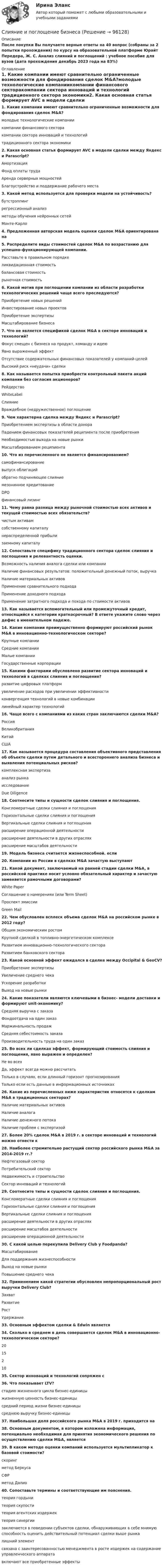     
            Описание
            После покупки Вы получаете верные ответы на 40 вопрос (собраны за 2 попытки прохождения) по курсу на образовательной платформе Юрайт Передера, Ж. С. Анализ слияний и поглощений : учебное пособие для вузов  (дата прохождения декабрь 2023 года на 83%) 
            Оглавление
            1. Какие компании имеют сравнительно ограниченные возможности для фондирования сделок M&amp;A?молодые технологические компаниикомпании финансового секторакомпании сектора инноваций и технологий традиционного сектора экономики2. Какая основная статья формирует AVC в модели сделки между Яндекс и Parascript?АмортизацияФонд оплаты трудаАренда серверных мощностейБлагоустройство и поддержание рабочего места3. Какой метод используется для проверки модели на устойчивость?бутстрэппингрегрессионный анализ методы обучения нейронных сетейМонте-Карло4. Предложенная авторская модель оценки сделок M&amp;A ориентирована на 5. Распределите виды стоимостей сделок M&amp;A по возрастанию для успешно-функционирующей компании.Расставьте в правильном порядкеликвидационная стоимостьбалансовая стоимостьрыночная стоимость6. Какой мотив при поглощении компании из области разработки технологических решений чаще всего преследуются?Приобретение новых решенийИнвестирование новых проектовПриобретение экспертизыМасштабирование бизнеса7. Что не является спецификой сделок M&amp;A в секторе инноваций и технологий?Фокус смещен с бизнеса на продукт, команду и идеюЯвно выраженный эффектОтсутствие содержательных финансовых показателей у компаний-целейВысокий риск «неудачи» сделки8. Как называется попытка приобрести контрольный пакета акций компании без согласия акционеров?РейдерствоWhiteLabelСлияниеВраждебное (недружественное) поглощение9. Чем характерна сделка между Яндекс и Parascript?Приобретением экспертизы в области донораПадением финансовых показателей реципиента после приобретенияНеобходимостью выхода на новые рынкиМасштабированием реципиента10. Что из перечисленного не является финансированием?самофинансированиевыпуск облигацийобратно подчиняющее слияниемезонинное кредитованиеDPOфинансовый лизинг11. Чему равна разница между рыночной стоимостью всех активов и текущей стоимостью всех обязательств?чистым активамсобственному капиталунераспределенной прибылизаемному капиталу12. Сопоставьте специфику традиционного сектора сделок слияния и поглощения и релевантность оценки.Возможность наличия аналога сделки или компанииНаличие финансовых результатов: положительный денежный поток, выручкаНаличие материальных активовПрименение сравнительного подходаПрименение доходного подходаПрименение затратного подхода и похода по стоимости активов13. Как называется вспомогательный или промежуточный кредит, относящийся к категории краткосрочный? В ответе укажите слово через дефис в именительном падеже. 14. Какие компании преимущественно формируют российский рынок M&amp;A в инновационно-технологическом секторе?Крупные компанииСредние компанииМалые компанииГосударственные корпорации15. Какими факторами обусловлено развитие сектора инноваций и технологий в сделках слия­ния и поглощение?развитие цифровых платформувеличение расходов при увеличении эффективностиконвергенция технологий в новые комбинациилинейный характер технологий16. Чаще всего с компаниями из каких стран заключаются сделки M&amp;A?РоссияВеликобританияКитай США17. Как называется процедура составления объективного представления об объекте сделки путем детального и всестороннего анализа бизнеса и выявления потенциальных рисков?комплексная экспертизаанализ рынкаисследование Due Diligence18. Соотнесите типы и сущности сделок слияния и поглощения.Конгломератные сделки слияния и поглощенияГоризонтальные сделки слияния и поглощенияВертикальные сделки слияния и поглощениярасширение операционной деятельностирасширение деятельности в других отрасляхрасширение масштабов деятельности19. Модель бизнеса считается жизнеспособной. если 20. Компании из России в сделках M&amp;A зачастую выступают 21. Какой документ, заключаемый на ранней стадии сделки M&amp;A, в российской практике носит условно обязательный характер и зачастую заменяется рамочными договорами?White PaperСоглашение о намерениях (или Term Sheet)Проспект эмиссииGreen Mail22. Чем обусловлен всплеск объема сделок M&amp;A на российском рынке в 2012 году?Общим экономическим ростомКрупной сделкой в топливно-энергетическом комплексеРазвитием инновационно-технологического сектораРазвитием банковского сектора23. Какой основной эффект ожидался в сделке между Occipital &amp; GeoCV?Приобретение экспертизыУвеличение среднего чекаУскорение разработки Выход на новые рынки24. Какие показатели являются ключевыми в бизнес- модели доставки и формируют unit-экономику?Средняя выручка с заказаФондоотдача на один заказМаржинальность продажСредняя себестоимость заказаПроизводительность труда на один заказ25. Во всех ли сделках эффект, формирую­щий стоимость слияния и поглощения, явно выражен и опреде­лен?Не во всехДа, эффект всегда можно рассчитатьТолько в случаях, если длинный горизонт прогнозированияТолько если есть данные в информационных источниках26. Какие из перечисленных ниже характеристик относятся к сделкам M&amp;A в традиционных секторах?Наличие материальных активовНаличие аналогаНаличие денежного потокаНаличие проблем с экспертизой27. Более 20% сделок M&amp;A в 2019 г. в секторе инноваций и технологий можно отнести к 28. Наиболее стремительно растущий сектор российского рынка M&amp;A за 2014-2019 гг.? Нефтегазовый сектор Потребительский сектор Недвижимость и строительство Сектор инноваций и технологий 29. Соотнесите типы и сущности сделок слияния и поглощения. Конгломератные сделки слияния и поглощенияГоризонтальные сделки слияния и поглощенияВертикальные сделки слияния и поглощениярасширение деятельности в других отрасляхрасширение масштабов деятельности расширение операционной деятельности30. С какой целью  перекупила Delivery Club у Foodpanda? Масштабирование Для поддержания жизнеспособности Выход на новые рынки Повышение среднего чека 32. Применением какой стратегии обусловлен непропорциональный рост выручки Delivery Club? Захват Развитие Рост Удержание 33. Основным эффектом сделки  &amp; Edwin является 34. Сколько в среднем в день совершается сделок M&amp;A в инновационно-технологическом секторе? 20 15 2 1035. Сектор инноваций и технологий сопряжен с 36. Что показывает LTV? стадию жизненного цикла бизнес-единицы жизненную ценность бизнес-единицы средний период жизни бизнес-единицы среднюю выручку бизнес-единицы 37. Наибольшая доля российского рынка M&amp;A в 2019 г. приходится на  38. Основным документом, в котором изложена информация, потенциально необходимая для принятия экономического решения по осуществлению сделки M&amp;A, является39. В каком методе оценки компаний используется мультипликатор к базовой стоимости?скоринг метод Беркуса СФР метод Далио40. Сопоставьте термины и соответствующие им пояснения.теория гордынитеория скупоститеория агентских издержектеория синергиизаключается в поведении субъектов сделки, обнаруживающих в себе мнимую способность оценить действительный потенциал сделки выше рынкалишний элементсвязана с заинтересованностью менеджмента в росте издержек на содержание управленческого аппаратавключают все приобретенные эффекты  
            
            
            Сленг автомобилиста.  Разговорник автомобилистаСлияние и поглощение бизнесаСлова, действия (или бездействие), порождающие или способные привести к конфликту, – это … Слова ейный, теперича относятся к ... Тип ответа: Одиночный выбор литературной книжной лексике литературной разговорной лексике профессионализмам просторечиюСлова и выражения, используемые людьми одной профессии, часто обладающие экспрессией (например: баранка (руль), порожняк - пустой рейс у водителей), называются ...  Тип ответа: Текстовый ответСлова «какой», «какая», «какое» переводится на английский язык, как … Слова «какой», «какая», «какое» переводится на английский язык, как … Славяне в ходе русско-балканских контактовСледователем СК РФ закончено расследование уголовного дела по обвинению группы из четырех лицСледственным комитетом РФ предъявлено обвинение директору ГУП «Тверьзерно» Следует ли при невозможности ответа в текущий момент записать информацию и пообещать клиенту перезвонить ему согласно этике делового телефонного разговора?Следует ли принять проект к осуществлению, если известно, что требуемые инвестиции составят 6,5 млн. руб. на начальном этапе и 1,5 млн руб. через год после начала реализации срок реализации проекта 5 лет. Следует ли принять проект к осуществлению, если известно, что требуемые инвестиции составят 7,5 млн. руб. на начальном этапе и 1 млн руб. через год после начала реализации срок реализации проСледует проектировать открытую прокладку стояков и разводок внутреннего водопровода: ТулГУ