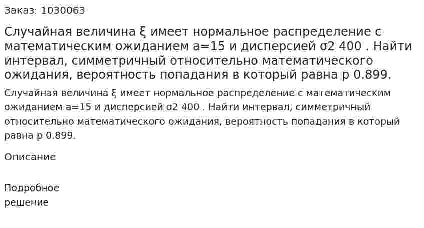 Случайная величина  ξ имеет нормальное распределение с математическим ожиданием a=15 и дисперсией σ2 400 . Найти интервал, симметричный относительно математического ожидания, вероятность попадания в который равна p  0.899. 