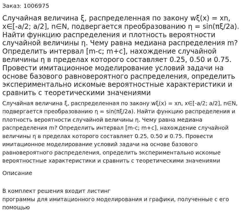 Случайная величина ξ, распределенная по закону wξ(x) = xn, x∈[-a/2; a/2], n∈N, подвергается преобразованию η = sin(πξ/2a). Найти функцию распределения и плотность вероятности случайной величины η. Чему равна медиана распределения m? Определить интервал [m-c; m+c], нахождение случайной величины η в пределах которого составляет 0.25, 0.50 и 0.75. Провести имитационное моделирование условий задачи на основе базового равновероятного распределения, определить экспериментально искомые вероятностные характеристики и сравнить с теоретическими значениями 
