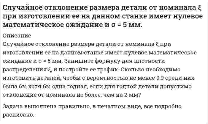     
          Описание
          Случайные величины  и η независимы, причем  имеет нормальное распределение с параметрами а = 2 и  , η – равномерное распределение на отрезке [0, 4]. Найти: М( + 2η2  1), D(2  4η – 5), М (32 – 0,5).Задача выполнена правильно, в печатном виде, все подробно расписано.  
            
            
            Случайные величины  и η независимы, причем  имеет нормальное распределение с параметрами а = 2 и , η – равномерное распределение на отрезке [0, 4]. Найти: М( + 2η2  1), D(2  4η – 5), М (32 – 0,5).С мачты брошено тело с начальной скоростью v_0=30 м/с под углом α=45° к горизонту. Найти радиус траеСмесь двух газов имеет температуру t = 100 °C, давление p = 5 бар. Газы и исходные данные для расчета приведены в таблице. Определить массовые (g1, g2) и объемные (r1, r2) доли компонентов; мольную массу (m), газовую постоянную (R) Смесь двух газов имеет температуру t = 100 °C, давление p = 5 бар. Газы и исходные данные для расчета приведены в таблице. Определить массовые (g1, g2) и объемные (r1, r2) доли компонентов; мольную массу (), газовую постоянную (R) Смешан одноатомный газ, количество вещества которого 1 = 2 моль, с трехатомным газом, количество веСмешаны вода и этиловый спирт в массовом соотношении 2:1. При какой температуре будет кристаллизоваться этот раствор? Снаряд, массой 12 кг в верхней точке траектории, имея скорость 300 м/с, разорвался на два осколка, меньший – массой 4 кг полетел в сторону, про-тивоположную движению снаряда со скоростью 100 м/с. Определите величину скорости второго осколка. . Скорость распространения волны по струне с закрепленными концами равна 2 м/с. Расстояние между узлами стоячих волн 0,03 м. Какова частота колебаний струны?Скорость реакции 2NO + Cl2 = 2NOCl в трех опытах имела следующие значенияСкорость реакции второго порядка A + B → D равна 2,7⋅10⁻⁷ моль/л⋅с при концентрациях веществ A и B, соответственно, 3⋅10⁻³ моль/л и 2,0 моль/л. Рассчитайте константу скорости.Скорость света в стоячей воде u=c/n, где c − скорость света в вакууме; n − показатель преломления воды. Найти скорость света в воде, движущейся равномерно относительно источника света со скоростью v.Слово «практичный» должно быть употреблено в предложении: Он был человеком практическим: во всём соблюдал собственный интерес и всегда заботился о своих удобствах. Во всех своих поступках он руководствовался практическими целями.Случайная величина X задана функцией распределения F(х). Найти: плотность распределения f (х), математическое ожидание, дисперсию, среднеквадратическое отклонение, вероятность . Построить графики функций f(х), F(х).Случайная величина ξ подчинена нормальному закону распределения с нулевым математическим ожиданием. Вероятность попадания этой случайной величины в интервале от –2 до 2 равна 0,5705