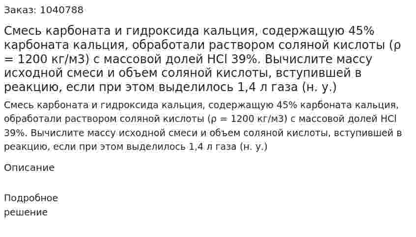 Смесь карбоната и гидроксида кальция, содержащую 45% карбоната кальция, обработали раствором соляной кислоты (ρ = 1200 кг/м3) с массовой долей HCl 39%. 	Вычислите массу исходной смеси и объем соляной кислоты, вступившей в реакцию, если при этом выделилось 1,4 л газа (н. у.) 
