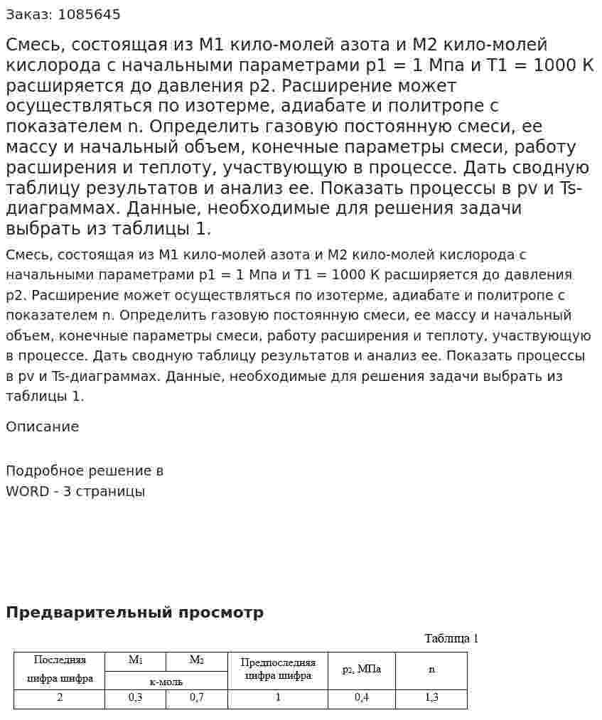 Смесь, состоящая  из М1 кило-молей азота и М2 кило-молей кислорода с начальными параметрами p1 = 1 Мпа и Т1 = 1000 К расширяется до давления p2. Расширение может осуществляться по изотерме, адиабате и политропе с показателем n. Определить газовую постоянную смеси, ее массу и начальный объем, конечные параметры смеси, работу расширения и теплоту, участвующую в процессе.  Дать сводную таблицу результатов и анализ ее. Показать процессы в pv и Ts-диаграммах. Данные, необходимые для решения задачи выбрать из таблицы 1. 