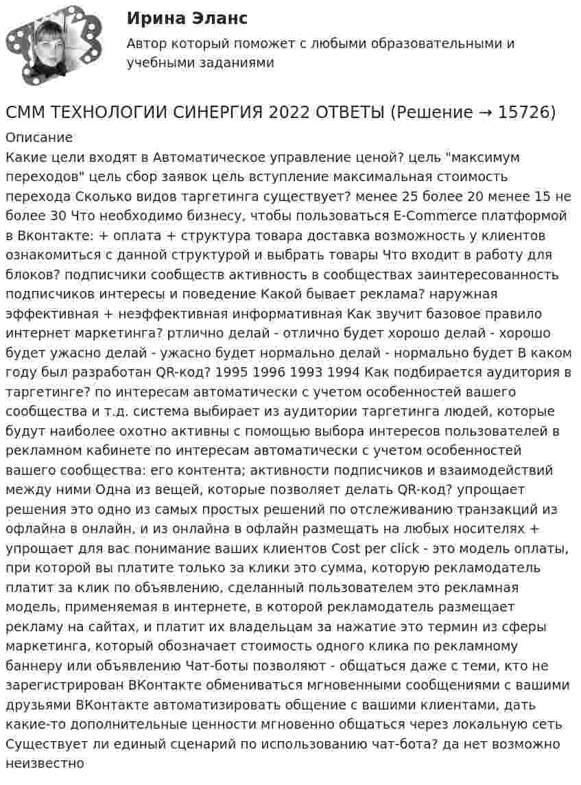      
          Описание
          Какие цели входят в Автоматическое управление ценой?  цель максимум переходов  цель сбор заявок цель вступление максимальная стоимость перехода Сколько видов таргетинга существует? менее 25 более 20 менее 15 не более 30 Что необходимо бизнесу, чтобы пользоваться E-Commerce платформой в Вконтакте: + оплата + структура товара  доставка  возможность у клиентов ознакомиться с данной структурой и выбрать товары Что входит в работу для блоков? подписчики сообществ  активность в сообществах заинтересованность подписчиков интересы и поведение Какой бывает реклама? наружная  эффективная + неэффективная информативная Как звучит базовое правило интернет маркетинга? ртлично делай - отлично будет хорошо делай - хорошо будет ужасно делай - ужасно будет  нормально делай - нормально будет В каком году был разработан QR-код? 1995 1996 1993  1994 Как подбирается аудитория в таргетинге? по интересам автоматически с учетом особенностей вашего сообщества и т.д. система выбирает из аудитории таргетинга людей, которые будут наиболее охотно активны  с помощью выбора интересов пользователей в рекламном кабинете по интересам автоматически с учетом особенностей вашего сообщества: его контента; активности подписчиков и взаимодействий между ними Одна из вещей, которые позволяет делать QR-код? упрощает решения это одно из самых простых решений по отслеживанию транзакций из офлайна в онлайн, и из онлайна в офлайн размещать на любых носителях + упрощает для вас понимание ваших клиентов Cost per click -  это модель оплаты, при которой вы платите только за клики это сумма, которую рекламодатель платит за клик по объявлению, сделанный пользователем это рекламная модель, применяемая в интернете, в которой рекламодатель размещает рекламу на сайтах, и платит их владельцам за нажатие это термин из сферы маркетинга, который обозначает стоимость одного клика по рекламному баннеру или объявлению Чат-боты позволяют - общаться даже с теми, кто не зарегистрирован ВКонтакте обмениваться мгновенными сообщениями с вашими друзьями ВКонтакте  автоматизировать общение с вашими клиентами, дать какие-то дополнительные ценности мгновенно общаться через локальную сеть Существует ли единый сценарий по использованию чат-бота? да  нет возможно неизвестно  
            
            
            СММ-технологии в бизнесе тест Синергия (ответы ✅90/100 баллов) Итоговая аттестацияСММ ТЕХНОЛОГИИ СИНЕРГИЯ 2022 ОТВЕТЫС … может быть расторгнут трудовой договор за совершение им виновных действий при непосредственном обслуживании денежных или товарных ценностей, если эти действия дают основание для утраты доверия к нему со стороны работодателяСможет ли насос откачивать бензин плотностью 753 кг/м3 из закрытого подземного резервуара, если поверхность жидкости находится ниже оси насоса на 2 м и абсолютное давление на всасывающем патрубке насоса не может быть меньше 53 кПа?Смолы, которые после завершения процесса синтеза и превращения в твердую стеклообразную массу способны под действием нагрева размягчаться, переходя в вязко-текучее состояние, а при охлаждении вновь возвращаться к твердому состоянию, называютсяСм. условие задачи 165. В п. 1 принять 1=, 2=-2. В п. 2 принять =20 нКл/м2 и точку расположить справа от плоскостей.См. условие задачи 165. В п. 1 принять 1=-, 2=2. В п. 2 принять =40 нКл/м2 и точку расположить между плоскостями.Смещение светящейся точки на экране осциллографа является результатом сложения двух взаимно перпендикулярных колебаний, которые описываются уравнениями: X = 1,5sin2pt см и Y = 3sin2pt смСМИ и реклама✅ СММ-технологии в бизнесе 28 вопросов СИНЕРГИЯ МТИ 2022СММ-технологии в бизнесе (Ответы на экзамен, ответы Синергия)СММ-технологии в бизнесе (Ответы на экзамен, ответы Синергия)СММ-технологии в бизнесе (Ответы на экзамен, ответы Синергия)СММ-технологии в бизнесе (Ответы на экзамен, ответы Синергия)