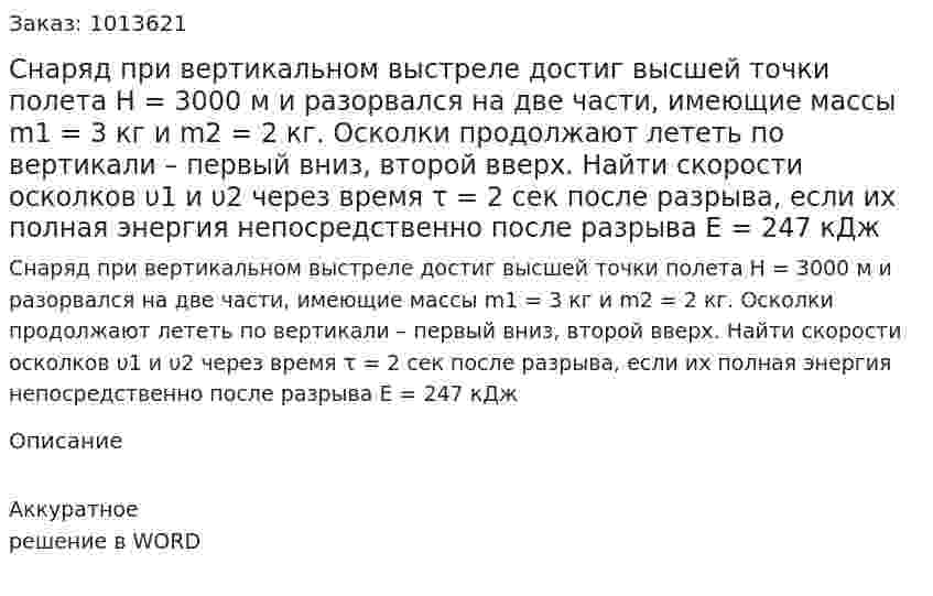 Снаряд при вертикальном выстреле достиг высшей точки полета Н = 3000 м и разорвался на две части, имеющие массы m1 = 3 кг и m2 = 2 кг. Осколки продолжают лететь по вертикали – первый вниз, второй вверх. Найти скорости осколков υ1 и υ2 через время τ = 2 сек после разрыва, если их полная энергия непосредственно после разрыва Е = 247 кДж 