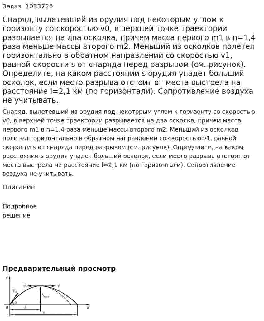 Снаряд, вылетевший из орудия под некоторым углом к горизонту со скоростью v0, в верхней точке траектории разрывается на два осколка, причем масса первого m1 в n=1,4 раза меньше массы второго m2. Меньший из осколков полетел горизонтально в обратном направлении со скоростью v1, равной скорости s от снаряда перед разрывом (см. рисунок). Определите, на каком расстоянии s   орудия упадет больший осколок, если место разрыва отстоит от места выстрела на расстояние l=2,1 км (по горизонтали). Сопротивление воздуха не учитывать.  
