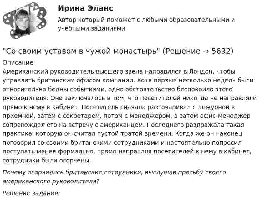      
          Описание
          Американский руководитель высшего звена направился в Лондон, чтобы управлять британским офисом компании. Хотя первые несколько недель были относительно бедны событиями, одно обстоятельство беспокоило этого руководителя. Оно заключалось в том, что посетителей никогда не направляли прямо к нему в кабинет. Посетитель сначала разговаривал с дежурной в приемной, затем с секретарем, потом с менеджером, а затем офис-менеджер сопровождал его на встречу с американцем. Последнего раздражала такая практика, которую он считал пустой тратой времени. Когда же он наконец поговорил со своими британскими сотрудниками и настоятельно попросил поступать менее формально, прямо направляя посетителей к нему в кабинет, сотрудники были огорчены.  Почему огорчились британские сотрудники, выслушав просьбу своего американского руководителя?   Решение задания:   
            
            
            Сортировка по многим полям С#Со своим уставом в чужой монастырь Соседи по даче Яковлев и Смирнов договорились о том. что Яковлев продает Смирнову домашний кинотеатр.Со скольких сторон как минимум может быть подана энергия к узловым точкам? Выберите один ответ: a.с двух b.с одной c.с трёх d.с четырёхСо скольких сторон как минимум может быть подана энергия к узловым точкам? Выберите один ответ: a. с трёх b. с четырёх c. с двух d. с однойСо скоростью 2·107 м/с электрон влетает в пространство между обкладками плоского конденсатора в середине зазора в направлении, параллельном обкладкам. При какой минимальной разности потенциалов на обкладкахСо снижением скорости обращения денегСопротивление материалов 2. Росдистант. ТГУ. Итоговый тест с ответами. 15/16. 2022 г.Сопротивление материалов 2. Росдистант. ТГУ. Итоговый тест с ответами. 15/16. 2022 г.Сопротивление материалов 2 росдистант тест 2Сопротивление материалов 2 росдистант тест 3Сопротивление материалов (ИДЗ 3,   ш.31104, ТомскПУ)Сопротивление материалов (ИДЗ 4,   ш.31104, ТомскПУ)Сопротивление материалов. Часть 1 [ДВГУПС] 