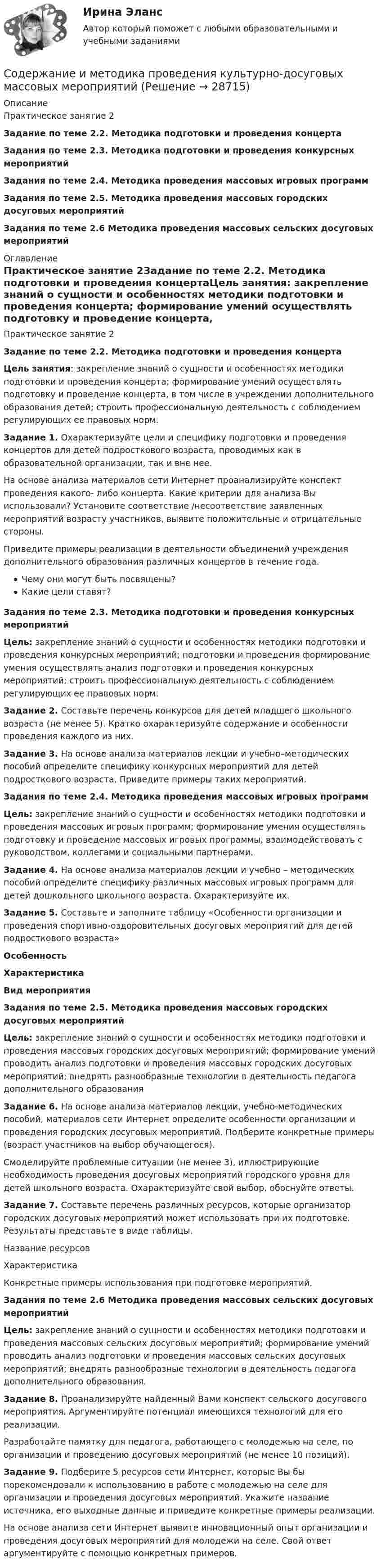     
          Описание
          Практическое занятие 2Задание по теме 2.2. Методика подготовки и проведения концертаЗадания по теме 2.3. Методика подготовки и проведения конкурсных мероприятийЗадания по теме 2.4. Методика проведения массовых игровых программЗадания по теме 2.5. Методика проведения массовых городских досуговых мероприятий Задания по теме 2.6 Методика проведения массовых сельских досуговых мероприятий 
          Оглавление
          Практическое занятие 2Задание по теме 2.2. Методика подготовки и проведения концертаЦель занятия: закрепление знаний о сущности и особенностях методики подготовки и проведения концерта; формирование умений осуществлять подготовку и проведение концерта, в том числе в учреждении дополнительного образования детей; строить профессиональную деятельность с соблюдением регулирующих ее правовых норм.Задание 1. Охарактеризуйте цели и специфику подготовки и проведения концертов для детей подросткового возраста, проводимых как в образовательной организации, так и вне нее.На основе анализа материалов сети Интернет проанализируйте конспект проведения какого- либо концерта. Какие критерии для анализа Вы использовали? Установите соответствие /несоответствие заявленных мероприятий возрасту участников, выявите положительные и отрицательные стороны.Приведите примеры реализации в деятельности объединений учреждения дополнительного образования различных концертов в течение года.Чему они могут быть посвящены?Какие цели ставят?Задания по теме 2.3. Методика подготовки и проведения конкурсных мероприятийЦель: закрепление знаний о сущности и особенностях методики подготовки и проведения конкурсных мероприятий; подготовки и проведения формирование умения осуществлять анализ подготовки и проведения конкурсных мероприятий; строить профессиональную деятельность с соблюдением регулирующих ее правовых норм.Задание 2. Составьте перечень конкурсов для детей младшего школьного возраста (не менее 5). Кратко охарактеризуйте содержание и особенности проведения каждого из них.Задание 3. На основе анализа материалов лекции и учебно–методических пособий определите специфику конкурсных мероприятий для детей подросткового возраста. Приведите примеры таких мероприятий.Задания по теме 2.4. Методика проведения массовых игровых программЦель: закрепление знаний о сущности и особенностях методики подготовки и проведения массовых игровых программ; формирование умения осуществлять подготовку и проведение массовых игровых программы, взаимодействовать с руководством, коллегами и социальными партнерами.Задание 4. На основе анализа материалов лекции и учебно – методических пособий определите специфику различных массовых игровых программ для детей дошкольного школьного возраста. Охарактеризуйте их.Задание 5. Составьте и заполните таблицу «Особенности организации и проведения спортивно-оздоровительных досуговых мероприятий для детей подросткового возраста» Особенность Характеристика Вид мероприятияЗадания по теме 2.5. Методика проведения массовых городских досуговых мероприятийЦель: закрепление знаний о сущности и особенностях методики подготовки и проведения массовых городских досуговых мероприятий; формирование умений проводить анализ подготовки и проведения массовых городских досуговых мероприятий; внедрять разнообразные технологии в деятельность педагога дополнительного образованияЗадание 6. На основе анализа материалов лекции, учебно-методических пособий, материалов сети Интернет определите особенности организации и проведения городских досуговых мероприятий. Подберите конкретные примеры (возраст участников на выбор обучающегося).Смоделируйте проблемные ситуации (не менее 3), иллюстрирующие необходимость проведения досуговых мероприятий городского уровня для детей школьного возраста. Охарактеризуйте свой выбор, обоснуйте ответы.Задание 7. Составьте перечень различных ресурсов, которые организатор городских досуговых мероприятий может использовать при их подготовке. Результаты представьте в виде таблицы.  Название ресурсов Характеристика Конкретные примеры использования при подготовке мероприятий.Задания по теме 2.6 Методика проведения массовых сельских досуговых мероприятийЦель: закрепление знаний о сущности и особенностях методики подготовки и проведения массовых сельских досуговых мероприятий; формирование умений проводить анализ подготовки и проведения массовых сельских досуговых мероприятий; внедрять разнообразные технологии в деятельность педагога дополнительного образования.Задание 8. Проанализируйте найденный Вами конспект сельского досугового мероприятия. Аргументируйте потенциал имеющихся технологий для его реализации.Разработайте памятку для педагога, работающего с молодежью на селе, по организации и проведению досуговых мероприятий (не менее 10 позиций).Задание 9. Подберите 5 ресурсов сети Интернет, которые Вы бы порекомендовали к использованию в работе с молодежью на селе для организации и проведения досуговых мероприятий. Укажите название источника, его выходные данные и приведите конкретные примеры реализации.На основе анализа сети Интернет выявите инновационный опыт организации и проведения досуговых мероприятий для молодежи на селе. Свой ответ аргументируйте с помощью конкретных примеров. 
            
            
            Содержание и методика проведения культурно-досуговых массовых мероприятийСодержание и методика проведения культурно-досуговых массовых мероприятийСодержание и методика проведения культурно-досуговых массовых мероприятий Комплекс НСПКСодержание и методика проведения культурно-досуговых массовых мероприятий НПСК ДПО Тестовые вопросы к разделу 1Содержание и методика проведения культурно-досуговых массовых мероприятий НПСК ДПО Тестовые вопросы к разделу 2Содержание и методика проведения культурно-досуговых массовых мероприятий (ПДО)Содержание и методика проведения культурно-досуговых массовых мероприятий (ПДО)Содержание задания Выполняется аффинитивный анализ данных. Задано множество 10 транзакций для событий A, B, …, G. Множество транзакций представлено в нормированном виде, где 1 обозначены события, происходящие одновременно в рамках рассматриваемой транзакции.Содержание задания Задано множество 13 транзакций для событий A, B, …, G. Множество транзакций представлено в нормированном виде, где 1 обозначены события, происходящие одновременно в рамках рассматриваемой транзакции. ЗСодержание задания: заполните следующую таблицу, изложив в ней различные школы и направления в менеджменте в хронологической последовательности: Школа или направление в менеджменте,Годы возникновенияСодержание задания: Создать простой неупорядоченный список из пяти элементов (в качестве маркера использовать квадрат). Каждый элемент должен представлять собой миниатюру (эскиз картинки размером в 200 пикселей по ширине), являющуюся ссылкой на полное изображение. При клике на миниатюру должна открываться страница с изображением в его полном размере. На странице с изображением должна быть кнопка Назад (именно кнопка, оформленная через стили, а не просто ссылка), ведущая обратно на страницу с миниатюрами.Содержание задачи, решаемой путем анализа рядов динамики…СОДЕРЖАНИЕ И ВИДЫ МАРКЕТИНГОВОЙ ИНФОРМАЦИИ. СИСТЕМА МАРКЕТИНГОВЫХ ИССЛЕДОВАНИЙ СОДЕРЖАНИЕ И ВИДЫ МАРКЕТИНГОВОЙ ИНФОРМАЦИИ. СИСТЕМА МАРКЕТИНГОВЫХ ИССЛЕДОВАНИЙ 