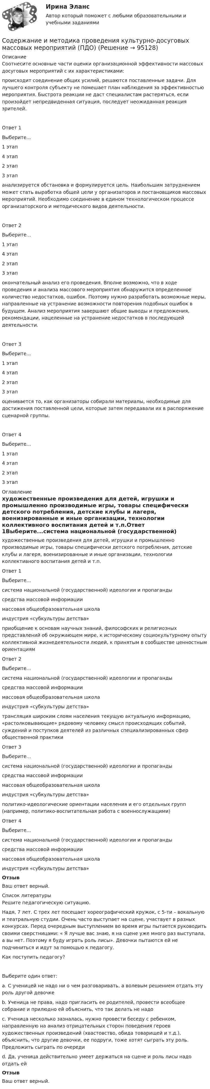      
            Описание
            Соотнесите основные части оценки организационной эффективности массовых досуговых мероприятий с их характеристиками:происходит соединение общих усилий, решаются поставленные задачи. Для лучшего контроля субъекту не помешает план наблюдения за эффективностью мероприятия. Быстрота реакции не даст специалистам растеряться, если произойдет непредвиденная ситуация, последует неожиданная реакция зрителей.Ответ 1Выберите...1 этап4 этап2 этап3 этап анализируется обстановка и формулируется цель. Наибольшим затруднением может стать выработка общей цели у организаторов и постановщиков массовых мероприятий. Необходимо соединение в едином технологическом процессе организаторского и методического видов деятельности.Ответ 2Выберите...1 этап4 этап2 этап3 этап окончательный анализ его проведения. Вполне возможно, что в ходе проведения и анализа массового мероприятия обнаружится определенное количество недостатков, ошибок. Поэтому нужно разработать возможные меры, направленные на устранение возможности повторения подобных ошибок в будущем. Анализ мероприятия завершают общие выводы и предложения, рекомендации, нацеленные на устранение недостатков в последующей деятельности.Ответ 3Выберите...1 этап4 этап2 этап3 этап оценивается то, как организаторы собирали материалы, необходимые для достижения поставленной цели, которые затем передавали их в распоряжение сценарной группы.Ответ 4Выберите...1 этап4 этап2 этап3 этап  
            Оглавление
            художественные произведения для детей, игрушки и промышленно производимые игры, товары специфически детского потребления, детские клубы и лагеря, военизированные и иные организации, технологии коллективного воспитания детей и т.п.Ответ 1Выберите...система национальной (государственной) идеологии и пропагандысредства массовой информациимассовая общеобразовательная школаиндустрия «субкультуры детства» приобщение к основам научных знаний, философских и религиозных представлений об окружающем мире, к историческому социокультурному опыту коллективной жизнедеятельности людей, к принятым в сообществе ценностным ориентациямОтвет 2Выберите...система национальной (государственной) идеологии и пропагандысредства массовой информациимассовая общеобразовательная школаиндустрия «субкультуры детства» трансляция широким слоям населения текущую актуальную информацию, «растолковываю­щие» рядовому человеку смысл происходящих событий, суждений и поступ­ков деятелей из различных специализированных сфер общественной прак­тикиОтвет 3Выберите...система национальной (государственной) идеологии и пропагандысредства массовой информациимассовая общеобразовательная школаиндустрия «субкультуры детства» политико-идеологические ориентации населения и его отдельных групп (например, политико-воспитательная работа с военнослужащими)Ответ 4Выберите...система национальной (государственной) идеологии и пропагандысредства массовой информациимассовая общеобразовательная школаиндустрия «субкультуры детства» ОтзывВаш ответ верный. 
            Список литературы
            Решите педагогическую ситуацию.Надя, 7 лет. С трех лет посещает хореографический кружок, с 5-ти – вокальную и театральную студии. Очень часто выступает на сцене, участвует в разных конкурсах. Перед очередным выступлением во время игры пытается руководить своими сверстницами: « Я лучше вас знаю, я на сцене уже много раз выступала, а вы нет. Поэтому я буду играть роль лисы». Девочки пытаются ей не подчиниться и идут за помощью к педагогу. Как поступить педагогу?Выберите один ответ:a. С ученицей не надо ни о чем разговаривать, а волевым решением отдать эту роль другой девочкеb. Ученица не права, надо пригласить ее родителей, провести всеобщее собрание и прилюдно ей объяснить, что так делать не надоc. Ученица несколько зазналась, нужно провести беседу с ребенком, направленную на анализ отрицательных сторон поведения героев художественных произведений (хвастовство, обида товарищей и т.д.), объяснить, что другие девочки, ее подруги, тоже хотят сыграть эту роль. Предложить сыграть по очереди d. Да, ученица действительно умеет держаться на сцене и роль лисы надо отдать ейОтзывВаш ответ верный. 
            
            
            Содержание и методика проведения культурно-досуговых массовых мероприятий (ПДО)Содержание и методика проведения культурно-досуговых массовых мероприятий (ПДО)Содержание и методика проведения культурно-досуговых массовых мероприятий (ПДО)Содержание и методика проведения культурно-досуговых массовых мероприятий (ПДО)Содержание и методика проведения культурно-досуговых массовых мероприятий (ПДО)Содержание и методика проведения культурно-досуговых массовых мероприятий (ПДО) тестовые вопросы к разделу 1Содержание и методика проведения культурно-досуговых массовых мероприятий (ПДО) тестовые вопросы к разделу 2СОДЕРЖАНИЕ И ВИДЫ МАРКЕТИНГОВОЙ ИНФОРМАЦИИ. СИСТЕМА МАРКЕТИНГОВЫХ ИССЛЕДОВАНИЙ СОДЕРЖАНИЕ И ВИДЫ МАРКЕТИНГОВОЙ ИНФОРМАЦИИ. СИСТЕМА МАРКЕТИНГОВЫХ ИССЛЕДОВАНИЙ Содержание и кормление птицы (УрИПКиП)Содержание и методика проведения культурно-досуговых массовых мероприятийСодержание и методика проведения культурно-досуговых массовых мероприятийСодержание и методика проведения культурно-досуговых массовых мероприятий Комплекс НСПКСодержание и методика проведения культурно-досуговых массовых мероприятий НПСК ДПО Тестовые вопросы к разделу 1