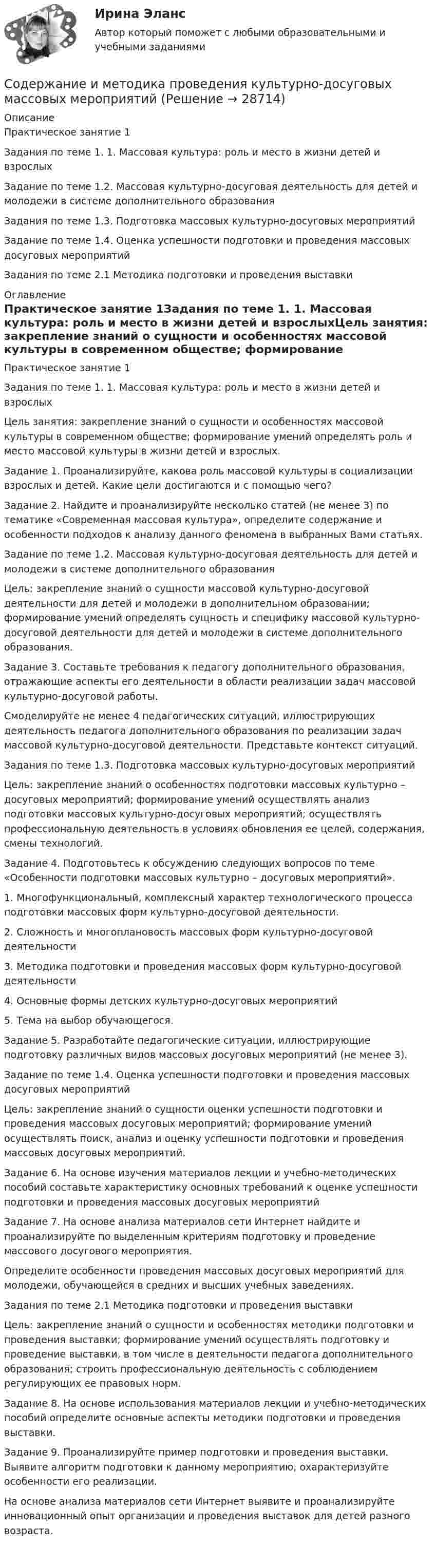     
          Описание
          Практическое занятие 1Задания по теме 1. 1. Массовая культура: роль и место в жизни детей и взрослыхЗадание по теме 1.2. Массовая культурно-досуговая деятельность для детей и молодежи в системе дополнительного образованияЗадания по теме 1.3. Подготовка массовых культурно-досуговых мероприятийЗадание по теме 1.4. Оценка успешности подготовки и проведения массовых досуговых мероприятийЗадания по теме 2.1 Методика подготовки и проведения выставки 
          Оглавление
          Практическое занятие 1Задания по теме 1. 1. Массовая культура: роль и место в жизни детей и взрослыхЦель занятия: закрепление знаний о сущности и особенностях массовой культуры в современном обществе; формирование умений определять роль и место массовой культуры в жизни детей и взрослых. Задание 1. Проанализируйте, какова роль массовой культуры в социализации взрослых и детей. Какие цели достигаются и с помощью чего?Задание 2. Найдите и проанализируйте несколько статей (не менее 3) по тематике «Современная массовая культура», определите содержание и особенности подходов к анализу данного феномена в выбранных Вами статьях.Задание по теме 1.2. Массовая культурно-досуговая деятельность для детей и молодежи в системе дополнительного образованияЦель: закрепление знаний о сущности массовой культурно-досуговой деятельности для детей и молодежи в дополнительном образовании; формирование умений определять сущность и специфику массовой культурно-досуговой деятельности для детей и молодежи в системе дополнительного образования.Задание 3. Составьте требования к педагогу дополнительного образования, отражающие аспекты его деятельности в области реализации задач массовой культурно-досуговой работы.Смоделируйте не менее 4 педагогических ситуаций, иллюстрирующих деятельность педагога дополнительного образования по реализации задач массовой культурно-досуговой деятельности. Представьте контекст ситуаций.Задания по теме 1.3. Подготовка массовых культурно-досуговых мероприятийЦель: закрепление знаний о особенностях подготовки массовых культурно – досуговых мероприятий; формирование умений осуществлять анализ подготовки массовых культурно-досуговых мероприятий; осуществлять профессиональную деятельность в условиях обновления ее целей, содержания, смены технологий.Задание 4. Подготовьтесь к обсуждению следующих вопросов по теме «Особенности подготовки массовых культурно – досуговых мероприятий».1. Многофункциональный, комплексный характер технологического процесса подготовки массовых форм культурно-досуговой деятельности.2. Сложность и многоплановость массовых форм культурно-досуговой деятельности3. Методика подготовки и проведения массовых форм культурно-досуговой деятельности4. Основные формы детских культурно-досуговых мероприятий5. Тема на выбор обучающегося.Задание 5. Разработайте педагогические ситуации, иллюстрирующие подготовку различных видов массовых досуговых мероприятий (не менее 3).Задание по теме 1.4. Оценка успешности подготовки и проведения массовых досуговых мероприятийЦель: закрепление знаний о сущности оценки успешности подготовки и проведения массовых досуговых мероприятий; формирование умений осуществлять поиск, анализ и оценку успешности подготовки и проведения массовых досуговых мероприятий. Задание 6. На основе изучения материалов лекции и учебно-методических пособий составьте характеристику основных требований к оценке успешности подготовки и проведения массовых досуговых мероприятийЗадание 7. На основе анализа материалов сети Интернет найдите и проанализируйте по выделенным критериям подготовку и проведение массового досугового мероприятия.Определите особенности проведения массовых досуговых мероприятий для молодежи, обучающейся в средних и высших учебных заведениях.Задания по теме 2.1 Методика подготовки и проведения выставкиЦель: закрепление знаний о сущности и особенностях методики подготовки и проведения выставки; формирование умений осуществлять подготовку и проведение выставки, в том числе в деятельности педагога дополнительного образования; строить профессиональную деятельность с соблюдением регулирующих ее правовых норм.Задание 8. На основе использования материалов лекции и учебно-методических пособий определите основные аспекты методики подготовки и проведения выставки.Задание 9. Проанализируйте пример подготовки и проведения выставки. Выявите алгоритм подготовки к данному мероприятию, охарактеризуйте особенности его реализации.На основе анализа материалов сети Интернет выявите и проанализируйте инновационный опыт организации и проведения выставок для детей разного возраста. 
            
            
            Содержание и кормление птицы (УрИПКиП)Содержание и методика проведения культурно-досуговых массовых мероприятийСодержание и методика проведения культурно-досуговых массовых мероприятийСодержание и методика проведения культурно-досуговых массовых мероприятий Комплекс НСПКСодержание и методика проведения культурно-досуговых массовых мероприятий НПСК ДПО Тестовые вопросы к разделу 1Содержание и методика проведения культурно-досуговых массовых мероприятий НПСК ДПО Тестовые вопросы к разделу 2Содержание и методика проведения культурно-досуговых массовых мероприятий (ПДО)Содержание задания 1. Составить схему заданной сложной цепи так, чтобы отдельные ветви схемы не пересекались между собой. 2. Определить токи в ветвях схемы методом законов Кирхгофа. 3. Определить токи в ветвях схемы методом контурных токов.Содержание задания Выполняется аффинитивный анализ данных. Задано множество 10 транзакций для событий A, B, …, G. Множество транзакций представлено в нормированном виде, где 1 обозначены события, происходящие одновременно в рамках рассматриваемой транзакции.Содержание задания Задано множество 13 транзакций для событий A, B, …, G. Множество транзакций представлено в нормированном виде, где 1 обозначены события, происходящие одновременно в рамках рассматриваемой транзакции. ЗСодержание задания: заполните следующую таблицу, изложив в ней различные школы и направления в менеджменте в хронологической последовательности: Школа или направление в менеджменте,Годы возникновенияСодержание задания: Создать простой неупорядоченный список из пяти элементов (в качестве маркера использовать квадрат). Каждый элемент должен представлять собой миниатюру (эскиз картинки размером в 200 пикселей по ширине), являющуюся ссылкой на полное изображение. При клике на миниатюру должна открываться страница с изображением в его полном размере. На странице с изображением должна быть кнопка Назад (именно кнопка, оформленная через стили, а не просто ссылка), ведущая обратно на страницу с миниатюрами.Содержание задачи, решаемой путем анализа рядов динамики…СОДЕРЖАНИЕ И ВИДЫ МАРКЕТИНГОВОЙ ИНФОРМАЦИИ. СИСТЕМА МАРКЕТИНГОВЫХ ИССЛЕДОВАНИЙ 