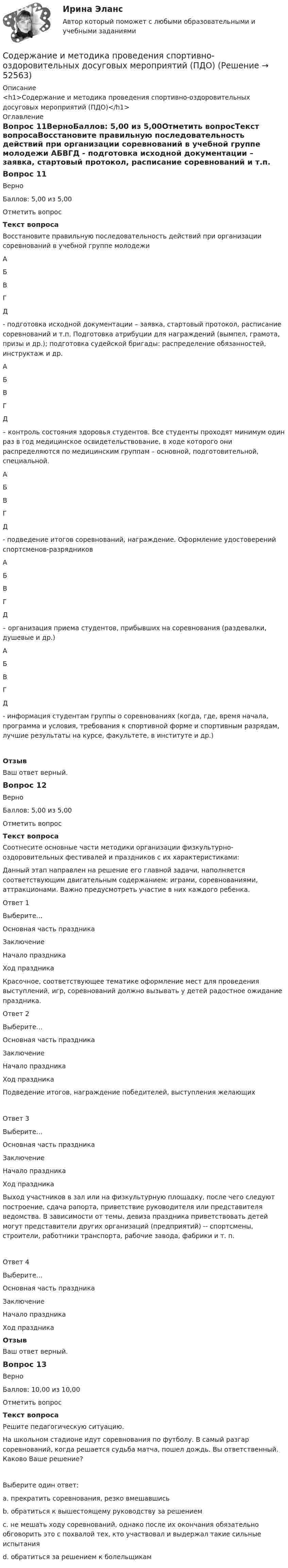      
            Описание
            <h1>Содержание и методика проведения спортивно-оздоровительных досуговых мероприятий (ПДО)</h1> 
            Оглавление
            Вопрос 11ВерноБаллов: 5,00 из 5,00Отметить вопросТекст вопросаВосстановите правильную последовательность действий при организации соревнований в учебной группе молодежи АБВГД  - подготовка исходной документации – заявка, стартовый протокол, расписание соревнований и т.п. Подготовка атрибуции для награждений (вымпел, грамота, призы и др.); подготовка судейской бригады: распределение обязанностей, инструктаж и др. АБВГД  – контроль состояния здоровья студентов. Все студенты проходят минимум один раз в год медицинское освидетельствование, в ходе которого они распределяются по медицинским группам – основной, подготовительной, специальной. АБВГД  - подведение итогов соревнований, награждение. Оформление удостоверений спортсменов-разрядников АБВГД  – организация приема студентов, прибывших на соревнования (раздевалки, душевые и др.) АБВГД  - информация студентам группы о соревнованиях (когда, где, время начала, программа и условия, требования к спортивной форме и спортивным разрядам, лучшие результаты на курсе, факультете, в институте и др.)ОтзывВаш ответ верный.Вопрос 12ВерноБаллов: 5,00 из 5,00Отметить вопросТекст вопросаСоотнесите основные части методики организации физкультурно-оздоровительных фестивалей и праздников с их характеристиками:Данный этап направлен на решение его главной задачи, наполняется соответствующим двигательным содержанием: играми, соревнованиями, аттракционами. Важно предусмотреть участие в них каждого ребенка.Ответ 1Выберите...Основная часть праздникаЗаключениеНачало праздникаХод праздника Красочное, соответствующее тематике оформление мест для проведения выступлений, игр, соревнований должно вызывать у детей радостное ожидание праздника.Ответ 2Выберите...Основная часть праздникаЗаключениеНачало праздникаХод праздника Подведение итогов, награждение победителей, выступления желающихОтвет 3Выберите...Основная часть праздникаЗаключениеНачало праздникаХод праздника Выход участников в зал или на физкультурную площадку, после чего следуют построение, сдача рапорта, приветствие руководителя или представителя ведомства. В зависимости от темы, девиза праздника приветствовать детей могут представители других организаций (предприятий) -- спортсмены, строители, работники транспорта, рабочие завода, фабрики и т. п.Ответ 4Выберите...Основная часть праздникаЗаключениеНачало праздникаХод праздника ОтзывВаш ответ верный.Вопрос 13ВерноБаллов: 10,00 из 10,00Отметить вопросТекст вопросаРешите педагогическую ситуацию.На школьном стадионе идут соревнования по футболу. В самый разгар соревнований, когда решается судьба матча, пошел дождь. Вы ответственный. Каково Ваше решение?Выберите один ответ:a. прекратить соревнования, резко вмешавшисьb. обратиться к вышестоящему руководству за решениемc. не мешать ходу соревнований, однако после их окончания обязательно обговорить это с похвалой тех, кто участвовал и выдержал такие сильные испытания d. обратиться за решением к болельщикам 
            
            
            Содержание и методика проведения спортивно-оздоровительных досуговых мероприятий (ПДО)Содержание и методика проведения спортивно-оздоровительных досуговых мероприятий (ПДО)Содержание и методика проведения спортивно-оздоровительных досуговых мероприятий (ПДО)Содержание и методика проведения спортивно-оздоровительных досуговых мероприятий (ПДО) Комплексное заданиеСодержание и методика проведения спортивно-оздоровительных досуговых мероприятий (ПДО) Комплексное заданиеСодержание и методика проведения спортивно-оздоровительных досуговых мероприятий Практическое занятие №1 Содержание и применение государственных эталонов единиц величин находится в полномочиях____Содержание и методика проведения культурно-досуговых массовых мероприятий (ПДО) тестовые вопросы к разделу 2Содержание и методика проведения культурно-досуговых массовых мероприятий Практическое Задание №1Содержание и методика проведения культурно-досуговых массовых мероприятий Тестовые вопросы к разделу 1 НСПКСодержание и методика проведения культурно-досуговых массовых мероприятий Тестовые вопросы к разделу 2 НСПКСодержание и методика проведения спортивно-оздоровительных досуговых мероприятий НСПК ПДО Тестовые вопросы к разделу 1Содержание и методика проведения спортивно-оздоровительных досуговых мероприятий НСПК ПДО Тестовые вопросы к разделу 2Содержание и методика проведения спортивно-оздоровительных досуговых мероприятий НСПК ПДО Тестовые вопросы к разделу 3