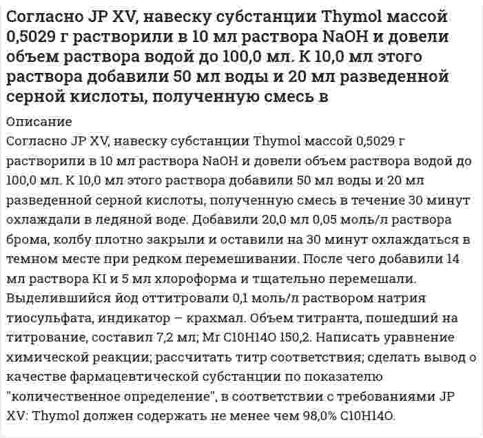      
          Описание
          Согласно USP, субстанция Атропина сульфат должна содержать не менее 98,5% и не более 101,0% атропина сульфат в пересчете на сухое вещество. Навеску анализируемой субстанции растворяют в ледяной уксусной кислоте. Титруют 0,1 М раствором хлорной кислоты. Точку эквивалентности определяют потенциометрически. Рассчитайте молярную массу эквивалента, титр соответствия, теоретический объем титранта при количественном определении атропина сульфат методом кислотно-основного титрования в неводной среде. Масса навески составляет m=1,0099 г, K=1,000, М.м. = 694,83. Каково содержание действующего вещества во взятой навеске, если на титрование израсходован объем титранта V=14,59 мл. Сделать вывод о соответствии качества субстанции требованиям USP.  
            
            
            Согласно USP, субстанция Атропина сульфат должна содержать не менее 98,5% и не более 101,0% атропина сульфат в пересчете на сухое вещество. Навеску анализируемой субстанции растворяют в ледяной уксусной кислоте. Титруют 0,1 М раствором Согласно закону действующих масс написать выражение скорости реакции, протекающих между: 	a) кислородом и азотом N2 + O2 ⇔ N2O5 	b) водородом и кислородом H2 + O2 ⇔ H2O 	c) оксидом азота (II) и кислородом NO + O2 ⇔ NO2 	d) диоксидом углерода и Согласно предложенному варианту и используя данные таблицы, рассчитать недостающие значения сопротивлений, напряжений, токов и число витков w проволочного резистора R4; рассчитать и построить потенциальную диаграмму цепи.Согласно предложенному варианту и используя данные таблицы, рассчитать недостающие значения сопротивлений, напряжений, токов и число витков w проволочного резистора R4; рассчитать и построить потенциальную диаграмму цепи.. 2Согласно теории Бора, электрон в атоме водорода движется вокруг ядра по круговой орбите радиусом r=5Согласно Японской Фармакопее для количественного определения Na2S2O3 в препарате Натрия тиосульфат точную навеску препарата 0,4025 г (предварительно высушенную) растворяют в 30 мл воды и титруют 0,05 М йода (индикатор – крахмал). На титрованиеСогласно Японской Фармакопее для количественного определения NaCl в субстанции Натрия хлорид точную навеску 0,2005 г (предварительно высушенную) растворяют в 50 мл воды и титруют 0,1 моль/л раствором нитрата серебра, тщательно перемешиваяСмесь двух газов имеет температуру t = 100 °C, давление p = 5 бар. Газы и исходные данные для расчета приведены в таблице. Определить массовые (g1, g2) и объемные (r1, r2) доли компонентов; мольную массу (m), газовую постоянную (R) Смесь двух газов имеет температуру t = 100 °C, давление p = 5 бар. Газы и исходные данные для расчета приведены в таблице. Определить массовые (g1, g2) и объемные (r1, r2) доли компонентов; мольную массу (), газовую постоянную (R) Смешан одноатомный газ, количество вещества которого 1 = 2 моль, с трехатомным газом, количество веСмешаны вода и этиловый спирт в массовом соотношении 2:1. При какой температуре будет кристаллизоваться этот раствор? Снаряд, массой 12 кг в верхней точке траектории, имея скорость 300 м/с, разорвался на два осколка, меньший – массой 4 кг полетел в сторону, про-тивоположную движению снаряда со скоростью 100 м/с. Определите величину скорости второго осколка. Собственная частота L-контура ν_0=100 кГц, добротность Q=50. Определить на сколько отличается частота затухающих колебаний от собственной частоты.Собственное время жизни µ-мезона (мюон) равно 2 мкс.