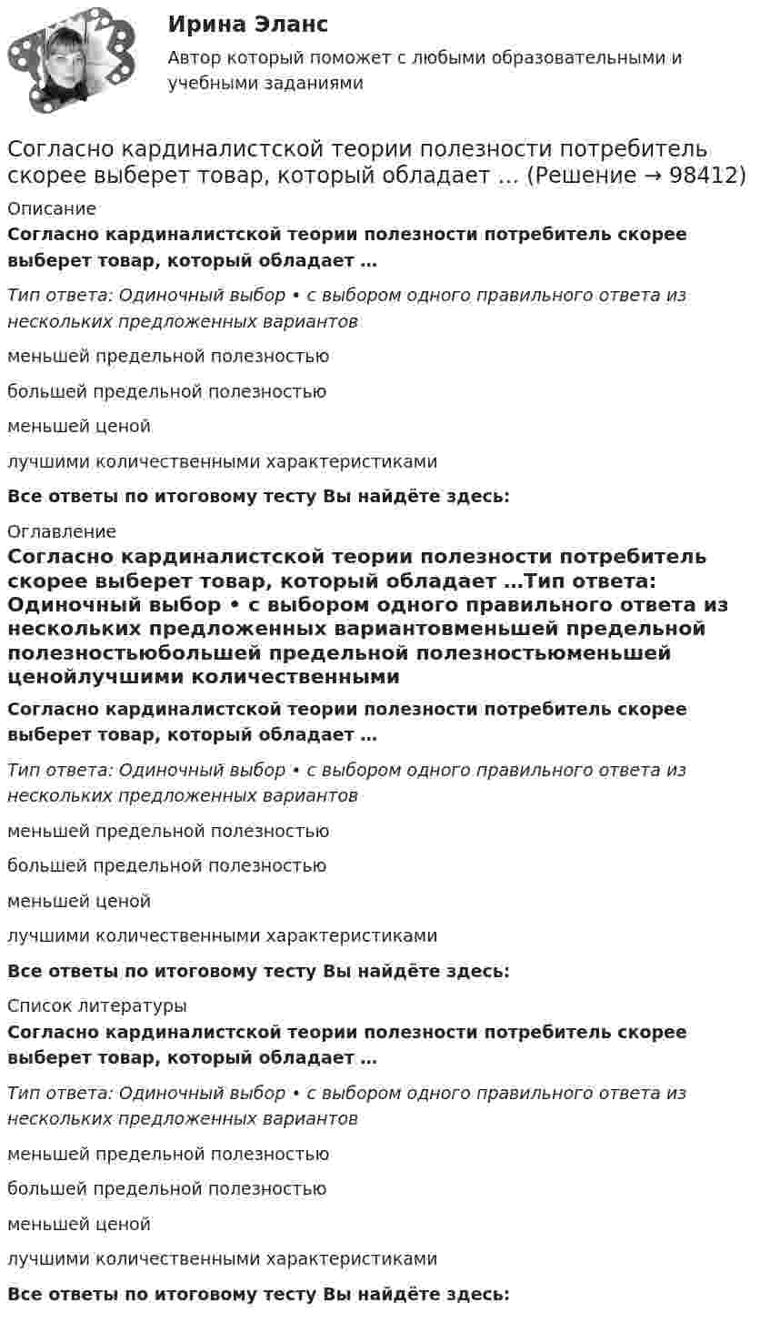      
            Описание
            Согласно кардиналистской теории полезности потребитель скорее выберет товар, который обладает …Тип ответа: Одиночный выбор • с выбором одного правильного ответа из нескольких предложенных вариантовменьшей предельной полезностьюбольшей предельной полезностьюменьшей ценойлучшими количественными характеристикамиВсе ответы по итоговому тесту Вы найдёте здесь:  
            Оглавление
            Согласно кардиналистской теории полезности потребитель скорее выберет товар, который обладает …Тип ответа: Одиночный выбор • с выбором одного правильного ответа из нескольких предложенных вариантовменьшей предельной полезностьюбольшей предельной полезностьюменьшей ценойлучшими количественными характеристикамиВсе ответы по итоговому тесту Вы найдёте здесь:  
            Список литературы
            Согласно кардиналистской теории полезности потребитель скорее выберет товар, который обладает …Тип ответа: Одиночный выбор • с выбором одного правильного ответа из нескольких предложенных вариантовменьшей предельной полезностьюбольшей предельной полезностьюменьшей ценойлучшими количественными характеристикамиВсе ответы по итоговому тесту Вы найдёте здесь:  
            
            
            Согласно закону сохранения массы вещества в химических процессах, …Согласно кардиналистской теории полезности потребитель скорее выберет товар, который обладает …Согласно категоризации мягких навыков по Герману Грефу они подразделяются на ...Согласно классической теории электропроводности металлов, 1 атом даёт 1 электрон проводимости. Найти число свободных электронов N в заданном объёме V = 1 см3 алюминия. Плотность алюминия равна r = 2700 кг/м3,Согласно континентальной модели налогового учета …Согласно критерию Калдора — Хикса повышение экономической эффективности имеет место в тех случаях, когда в новой ситуации индивиды, которые получили дополнительные выгоды, способны компенсировать проигравшим ихСогласно марксистской теории трудовой стоимости, к свойствам товара относят … (укажите 4 варианта ответа)Согласно бихевиористам, механизм классического обуславливания был открыт: Согласно Брайану Трейси, каждая минута планирования экономит ... минут реализацииСогласно Бюджетному кодексу РФ, в числе форм межбюджетных трансфертов из федерального бюджета бюджетам бюджетной системы РФ называются такие, как ... (укажите 3 варианта ответа)Согласно выводам квантовой механики при локализации электрона внутри сферы радиусом R = 1 Å, его электрический заряд можно считать распределённым по объёму с плотностью 	,  где e = 1,6∙10-19 Кл,  r – расстояние от центра сферы. Согласно гражданскому законодательству России, к юридическим лицам относятся:Согласно Дж. Беркли, в действительности существуют прежде всего «души», сотворивший их Бог, а также «...»  (или ощущения), будто бы влагаемые Богом в человеческие душиСогласно Д. Койлу, культурный код описывается как чувство принадлежности, демонстрируемой через сигналы, которые обладают ... (укажите 2 варианта ответа)