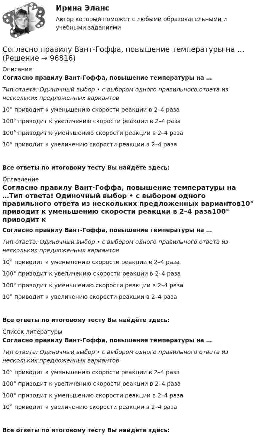      
            Описание
            Согласно правилу Вант-Гоффа, повышение температуры на …Тип ответа: Одиночный выбор • с выбором одного правильного ответа из нескольких предложенных вариантов10° приводит к уменьшению скорости реакции в 2–4 раза100° приводит к увеличению скорости реакции в 2–4 раза100° приводит к уменьшению скорости реакции в 2–4 раза10° приводит к увеличению скорости реакции в 2–4 разаВсе ответы по итоговому тесту Вы найдёте здесь:  
            Оглавление
            Согласно правилу Вант-Гоффа, повышение температуры на …Тип ответа: Одиночный выбор • с выбором одного правильного ответа из нескольких предложенных вариантов10° приводит к уменьшению скорости реакции в 2–4 раза100° приводит к увеличению скорости реакции в 2–4 раза100° приводит к уменьшению скорости реакции в 2–4 раза10° приводит к увеличению скорости реакции в 2–4 разаВсе ответы по итоговому тесту Вы найдёте здесь:  
            Список литературы
            Согласно правилу Вант-Гоффа, повышение температуры на …Тип ответа: Одиночный выбор • с выбором одного правильного ответа из нескольких предложенных вариантов10° приводит к уменьшению скорости реакции в 2–4 раза100° приводит к увеличению скорости реакции в 2–4 раза100° приводит к уменьшению скорости реакции в 2–4 раза10° приводит к увеличению скорости реакции в 2–4 разаВсе ответы по итоговому тесту Вы найдёте здесь:  
            
            
            Согласно правилу Вант-Гоффа, повышение температуры на …Согласно правилу Вант-Гоффа, повышение температуры на …Согласно практической характерологии Виктора Пономаренко, к характеристикам второго радикала - истероида - относятся ...Согласно практической характерологии Виктора Пономаренко, к характеристикам пятого радикала - гипертима - относятся ...Согласно приговору Т. незаконно приобрел наркотическое средство – марихуану массой 2,8 гр., которое хранил дома в кармане своей куртки без цели сбыта. 3 июня 2017 года в ходе обыска данное наркотическое средство было обнаружено и изъято.Согласно принципу ... 20 % приложенных усилий дают 80 % результата, а оставшиеся 80 % усилий дают лишь 20 % результатаСогласно принципу ..., результативность педагогического процесса зависит от того, насколько сознательно и активно относятся к делу сами воспитуемыеСогласно М. Портеру, к основным видам деятельности по созданию стоимости относятся …Согласно нормам литературного языка, принятым в условиях официального общения, ударение падает на первый слог в слове...  на-верх до-чи-ста до-тем-на жа-лю-зиСогласно нормам семейного права,... (укажите 3 варианта ответа)Согласно периодическому закону химических элементов, свойства элементов находятся в периодической зависимости от …Согласно пирамиде Д. Маккуэйла, к мезоуровню коммуникации относится ...Согласно положениям по бухгалтерскому учету ПБУ 9 и ПБУ 10 доходы и расходы подразделяются на …Согласно правилам деления понятий, …
