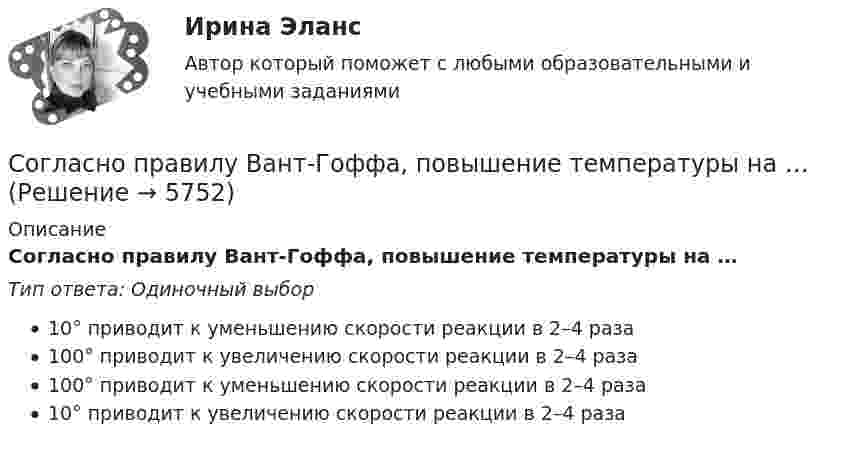      
          Описание
          Согласно правилу Вант-Гоффа, повышение температуры на …Тип ответа: Одиночный выбор10° приводит к уменьшению скорости реакции в 2–4 раза100° приводит к увеличению скорости реакции в 2–4 раза100° приводит к уменьшению скорости реакции в 2–4 раза10° приводит к увеличению скорости реакции в 2–4 раза  
            
            
            Согласно правилам, характерным для рыночной экономики, … (укажите 6 вариантов ответа)Согласно правилу Вант-Гоффа, повышение температуры на …Согласно правилу Вант-Гоффа, повышение температуры на …Согласно практической характерологии Виктора Пономаренко, к характеристикам второго радикала - истероида - относятся ...Согласно практической характерологии Виктора Пономаренко, к характеристикам пятого радикала - гипертима - относятся ...Согласно приговору Т. незаконно приобрел наркотическое средство – марихуану массой 2,8 гр., которое хранил дома в кармане своей куртки без цели сбыта. 3 июня 2017 года в ходе обыска данное наркотическое средство было обнаружено и изъято.Согласно принципу ... 20 % приложенных усилий дают 80 % результата, а оставшиеся 80 % усилий дают лишь 20 % результатаСогласно методу …, каждый участник генерирует как можно больше собственных идей и записывает их на лист бумаги, далее он кладет свой лист в центр стола, а затем берет произвольно чей-то другой лист и развивает представленные там предложенияСогласно М. Портеру, к основным видам деятельности по созданию стоимости относятся …Согласно нормам литературного языка, принятым в условиях официального общения, ударение падает на первый слог в слове...  на-верх до-чи-ста до-тем-на жа-лю-зиСогласно нормам семейного права,... (укажите 3 варианта ответа)Согласно периодическому закону химических элементов, свойства элементов находятся в периодической зависимости от …Согласно пирамиде Д. Маккуэйла, к мезоуровню коммуникации относится ...Согласно положениям по бухгалтерскому учету ПБУ 9 и ПБУ 10 доходы и расходы подразделяются на …