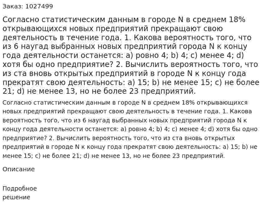 Согласно статистическим данным в городе N в среднем 18% открывающихся новых предприятий прекращают свою деятельность в течение года. 1. Какова вероятность того, что из 6 наугад выбранных новых предприятий города N к концу года деятельности останется: а) ровно 4; b) 4; с) менее 4; d) хотя бы одно предприятие? 2. Вычислить вероятность того, что из ста вновь открытых предприятий в городе N к концу года прекратят свою деятельность: а) 15; b) не менее 15; с) не более 21; d) не менее 13, но не более 23 предприятий. 