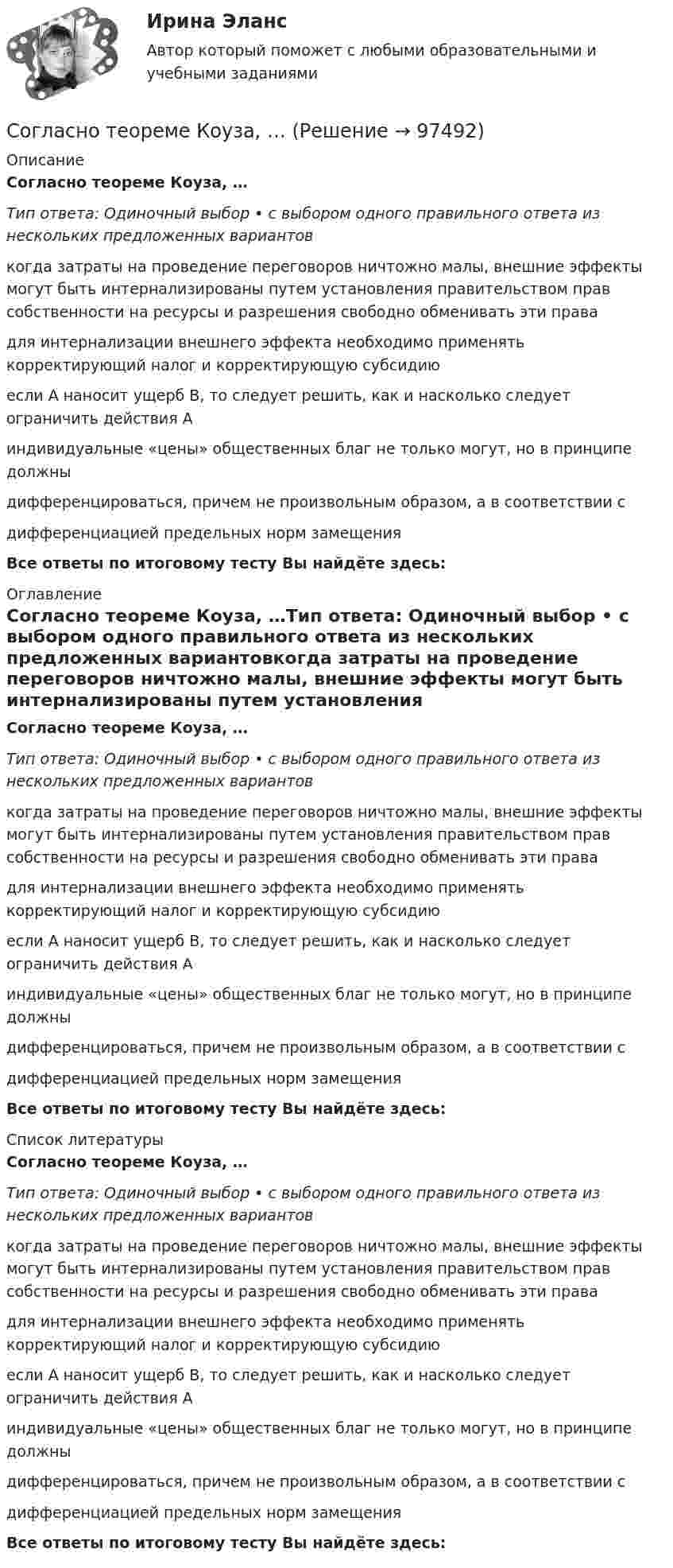      
            Описание
            Согласно теореме Коуза, …Тип ответа: Одиночный выбор • с выбором одного правильного ответа из нескольких предложенных вариантовкогда затраты на проведение переговоров ничтожно малы, внешние эффекты могут быть интернализированы путем установления правительством прав собственности на ресурсы и разрешения свободно обменивать эти правадля интернализации внешнего эффекта необходимо применять корректирующий налог и корректирующую субсидиюесли А наносит ущерб В, то следует решить, как и насколько следует ограничить действия Аиндивидуальные «цены» общественных благ не только могут, но в принципе должны дифференцироваться, причем не произвольным образом, а в соответствии с дифференциацией предельных норм замещенияВсе ответы по итоговому тесту Вы найдёте здесь:  
            Оглавление
            Согласно теореме Коуза, …Тип ответа: Одиночный выбор • с выбором одного правильного ответа из нескольких предложенных вариантовкогда затраты на проведение переговоров ничтожно малы, внешние эффекты могут быть интернализированы путем установления правительством прав собственности на ресурсы и разрешения свободно обменивать эти правадля интернализации внешнего эффекта необходимо применять корректирующий налог и корректирующую субсидиюесли А наносит ущерб В, то следует решить, как и насколько следует ограничить действия Аиндивидуальные «цены» общественных благ не только могут, но в принципе должны дифференцироваться, причем не произвольным образом, а в соответствии с дифференциацией предельных норм замещенияВсе ответы по итоговому тесту Вы найдёте здесь:  
            Список литературы
            Согласно теореме Коуза, …Тип ответа: Одиночный выбор • с выбором одного правильного ответа из нескольких предложенных вариантовкогда затраты на проведение переговоров ничтожно малы, внешние эффекты могут быть интернализированы путем установления правительством прав собственности на ресурсы и разрешения свободно обменивать эти правадля интернализации внешнего эффекта необходимо применять корректирующий налог и корректирующую субсидиюесли А наносит ущерб В, то следует решить, как и насколько следует ограничить действия Аиндивидуальные «цены» общественных благ не только могут, но в принципе должны дифференцироваться, причем не произвольным образом, а в соответствии с дифференциацией предельных норм замещенияВсе ответы по итоговому тесту Вы найдёте здесь:  
            
            
            Согласно тем изменениям структуры современной организации, которые  фиксируют исследователи, эта структура становится … горизонтальной вертикальной более хаотичнойСогласно теореме Коуза, …Согласно теоретической модели командных ролей Белбина, к группе «интеллектуалы» относятся такие типы сотрудников, как ...Согласно теоретической модели командных ролей Белбина, к «людям действия» относятся такие типы сотрудников, как ...Согласно теоретической модели командных ролей Белбина, к «социально ориентированной» группе относятся такие типы сотрудников, как ...Согласно теоретической модели командных ролей Белбина, мотиватор, завершитель-финалист, работник относятся к группе «...»Согласно теории Бена Ханта, трафик имеет ... ступеней теплоты Согласно ст. 122 Бюджетного кодекса Российской Федерации Внешними долговыми требованиями Российской Федерации являются финансовые обязательства иностранных государств и (или) иностранных юридических лиц перед Российской Федерацией как кредитором, включая долговые требования, возникшие в связи с предоставлением банком - агентом Правительства Российской Федерации государственных экспортных кредитов иностранным заемщикам или их банкам-кредиторам, а также долговые требования юридических лиц - экспортеров бывшего СССР к иностранным юридическимСогласно ст. 192 Трудового кодекса РФ за неисполнение или ненадлежащее исполнение работником по его вине возложенных на него трудовых обязанностей могут применяться такие дисциплинарные взыскания, как ... (укажите 3 варианта ответа)Согласно статье 83 Конституции, … Российской Федерации представляет Государственной Думе кандидатуру для назначения на должность Председателя Центрального банка Российской ФедерацииСогласно сформулированной цели, были определены следующие задачи: – рассмотрение криминалистической характеристики уничтожения и повреждения памятников истории и культуры; – исследование типичных следственных ситуаций первоначального и последующего этапов расследования дел данной категории, а также выявление алгоритма их разрешения;Согласно сформулированной цели, были определены следующие задачи: – рассмотрение общих положений теории контрактов; – исследование теории оптимальных контрактов; – анализ трансакционных издержек в анализе контрактных отношений.Согласно такому из десяти главных правил «идеального сотрудника», как «…», чтобы новичку быть эффективным и успешным, ему нужно научиться выражать свои мысли ясным языком, уметь делать выводы и логические обобщенияСогласно такому критерию SMART, как …, необходимо адекватно оценивать ситуацию и понимать, что цель достижима с точки зрения внешних и внутренних ресурсов, которыми располагают и оперируют участники проекта