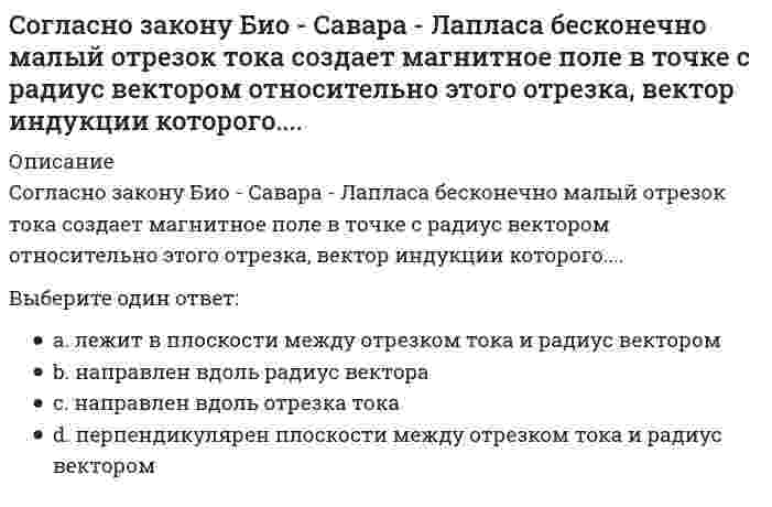      
          Описание
          Согласно закону Био – Савара – Лапласа бесконечно малый проводник с током создает магнитное поле, индукция которого в плоскости перпендикулярной этому отрезку зависит от расстояния r по законуВыберите один ответ:r ⁻²r ⁻³r r ²r ⁻¹  
            
            
            Согласно закону Био – Савара – Лапласа бесконечно малый проводник с током создает магнитное поле, индукция которого в плоскости перпендикулярной этому отрезку зависит от расстояния r по законуСогласно закону полного тока циркуляция напряженности магнитного поля по произвольному замкнутому контуру равняетсяСогласно исследованиям В. Зигерта и Л. Ланга благодаря … появляются такие позитивные явления, как: выявление не столько ошибок, сколько успехов; возможность предвидеть кризисные ситуации; устранение неопределенностиСогласно исследованиям Ф.П. Суслова и В.Б. Гилязовой [1990] в циклических видах спорта используют …, применение средств, направленных на совершенствование локальной выносливостиСогласно классификации источников власти X. Хекхаузена, в случае … субъект власти имеет право контролировать соблюдение определенных правил поведения и в случае необходимости настаивать на нихСогласно классификации Л.П. Матвеева, спортивное ориентирование, биатлон и морское многоборье принадлежат к видам спорта, …Согласно классификации Л.П. Матвеева, стрельба из лука, дартс принадлежат к видам спорта, …Современные технологии планирования и прогнозирования социально-экономического развития территорий (тест с ответами Синергия)Современный стратегический анализ (тест с ответами Синергия)Современный уровень образования лиц с ОВЗ. Развитие теории инклюзииСогласно Больцману энтропия термодинамической системыСогласно взглядам …, «людей следует либо ласкать, либо изничтожать, ибо за малое зло человек может отомстить, а за большое не может; из чего следует, что наносимую человеку обиду надо рассчитать так, чтобы не бояться мести»Согласно двухфакторной теории Ф. Герцберга, к гигиеническим факторам относят …Согласно Единой системе допусков и посадок (ЕСДП) выделенный подчеркиванием символ в нижеприведенной записи означает: Ø120 Н6/к7...