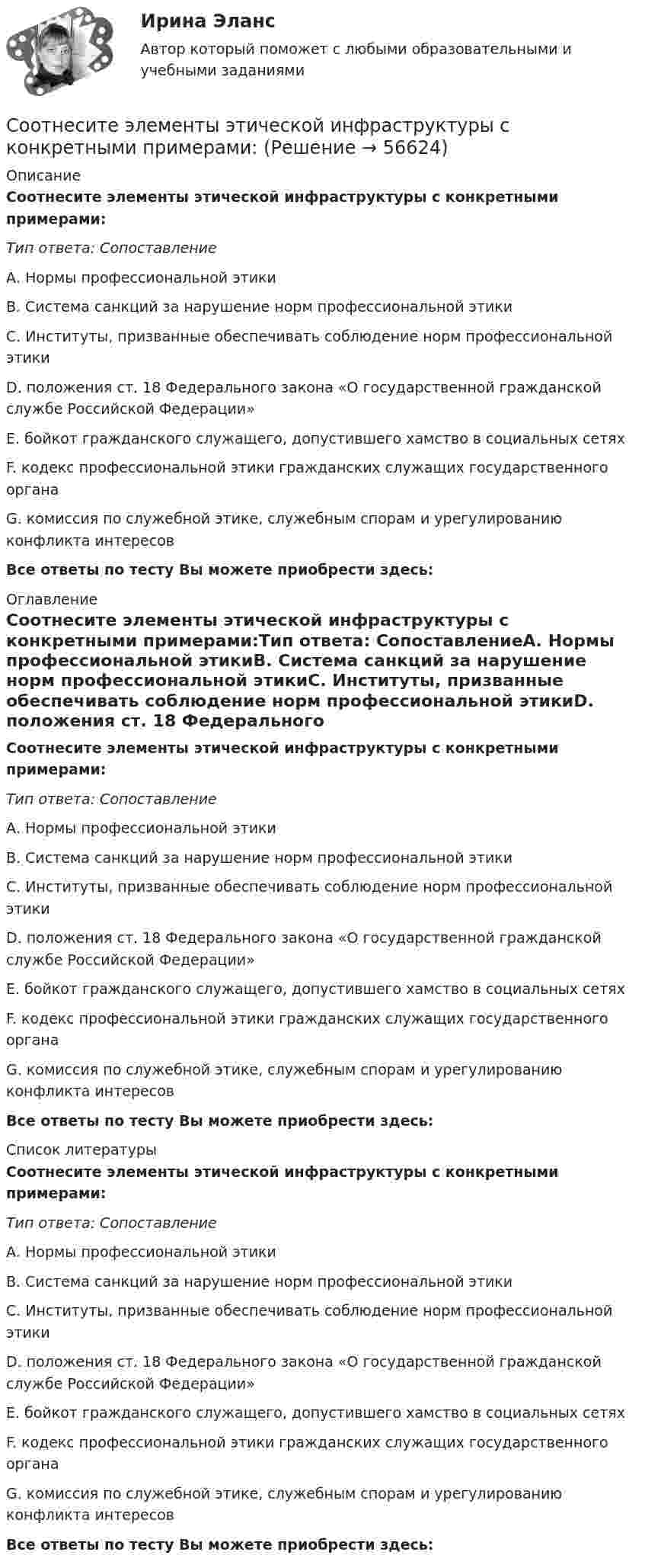      
            Описание
            Соотнесите элементы этической инфраструктуры с конкретными примерами:Тип ответа: СопоставлениеА. Нормы профессиональной этикиВ. Система санкций за нарушение норм профессиональной этикиС. Институты, призванные обеспечивать соблюдение норм профессиональной этикиD. положения ст. 18 Федерального закона «О государственной гражданской службе Российской Федерации»E. бойкот гражданского служащего, допустившего хамство в социальных сетяхF. кодекс профессиональной этики гражданских служащих государственного органаG. комиссия по служебной этике, служебным спорам и урегулированию конфликта интересовВсе ответы по тесту Вы можете приобрести здесь:  
            Оглавление
            Соотнесите элементы этической инфраструктуры с конкретными примерами:Тип ответа: СопоставлениеА. Нормы профессиональной этикиВ. Система санкций за нарушение норм профессиональной этикиС. Институты, призванные обеспечивать соблюдение норм профессиональной этикиD. положения ст. 18 Федерального закона «О государственной гражданской службе Российской Федерации»E. бойкот гражданского служащего, допустившего хамство в социальных сетяхF. кодекс профессиональной этики гражданских служащих государственного органаG. комиссия по служебной этике, служебным спорам и урегулированию конфликта интересовВсе ответы по тесту Вы можете приобрести здесь:  
            Список литературы
            Соотнесите элементы этической инфраструктуры с конкретными примерами:Тип ответа: СопоставлениеА. Нормы профессиональной этикиВ. Система санкций за нарушение норм профессиональной этикиС. Институты, призванные обеспечивать соблюдение норм профессиональной этикиD. положения ст. 18 Федерального закона «О государственной гражданской службе Российской Федерации»E. бойкот гражданского служащего, допустившего хамство в социальных сетяхF. кодекс профессиональной этики гражданских служащих государственного органаG. комиссия по служебной этике, служебным спорам и урегулированию конфликта интересовВсе ответы по тесту Вы можете приобрести здесь:  
            
            
            Соотнесите элементы планирования набора персонала и их содержание:Соотнесите элементы этической инфраструктуры с конкретными примерами:Соотнесите этап планирования карьеры гражданских служащих и его содержание:Соотнесите этапы процесса оценки эффективности бюджетных расходов и их характеристики:Соотношение всех форм собственных и заемных финансовых ресурсов, которые использует предприятие в процессе своей хозяйственной деятельности для финансирования активов, – это …Соотношение категорий  кредит, ссуда и заем Соотношение классных чинов, дипломатических рангов, воинских и специальных званий госслужащих РФ устанавливается: … РФСоотнесите формы дисциплинарных отношений и их характеристики:Соотнесите формы организации труда персонала с их характеристиками:Соотнесите формы организации труда персонала с их характеристиками:Соотнесите характеристику деятельности и ее вид:Соотнесите характерные черты государственной службы с двумя ее ключевыми концепциями:Соотнесите цель планирования карьеры гражданских служащих, ее ключевую задачу и принцип реализации:Соотнесите экологическое, социальное и управленческое измерение корпоративной устойчивости с критериями.. -ответственность за качество товаров.. -качество аудита -обоснованность оплаты труда.. -соблюдение экологических законов