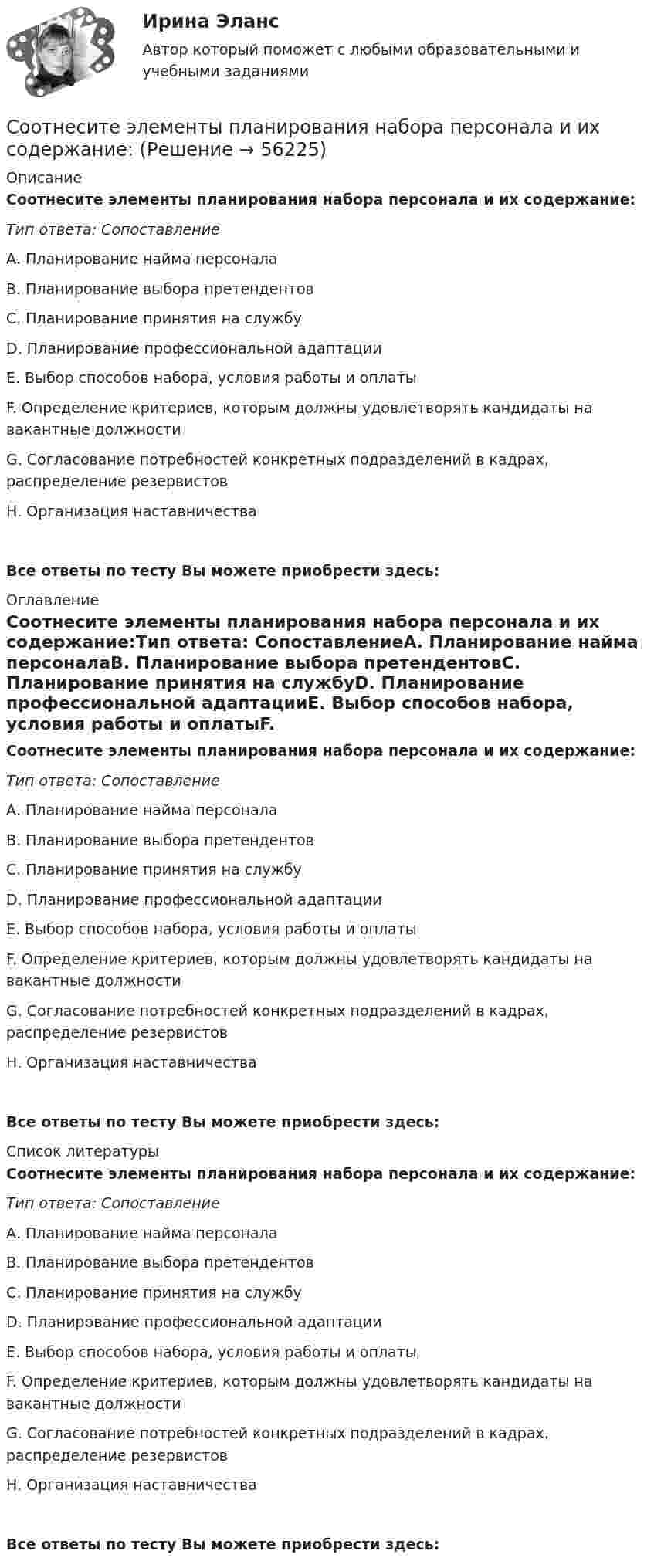      
            Описание
            Соотнесите элементы планирования набора персонала и их содержание:Тип ответа: СопоставлениеА. Планирование найма персоналаВ. Планирование выбора претендентовС. Планирование принятия на службуD. Планирование профессиональной адаптацииЕ. Выбор способов набора, условия работы и оплатыF. Определение критериев, которым должны удовлетворять кандидаты на вакантные должностиG. Согласование потребностей конкретных подразделений в кадрах, распределение резервистовН. Организация наставничества Все ответы по тесту Вы можете приобрести здесь:  
            Оглавление
            Соотнесите элементы планирования набора персонала и их содержание:Тип ответа: СопоставлениеА. Планирование найма персоналаВ. Планирование выбора претендентовС. Планирование принятия на службуD. Планирование профессиональной адаптацииЕ. Выбор способов набора, условия работы и оплатыF. Определение критериев, которым должны удовлетворять кандидаты на вакантные должностиG. Согласование потребностей конкретных подразделений в кадрах, распределение резервистовН. Организация наставничества Все ответы по тесту Вы можете приобрести здесь:  
            Список литературы
            Соотнесите элементы планирования набора персонала и их содержание:Тип ответа: СопоставлениеА. Планирование найма персоналаВ. Планирование выбора претендентовС. Планирование принятия на службуD. Планирование профессиональной адаптацииЕ. Выбор способов набора, условия работы и оплатыF. Определение критериев, которым должны удовлетворять кандидаты на вакантные должностиG. Согласование потребностей конкретных подразделений в кадрах, распределение резервистовН. Организация наставничества Все ответы по тесту Вы можете приобрести здесь:  
            
            
            Соотнесите элемент административной этики и пример его проявления:Соотнесите элементы планирования набора персонала и их содержание:Соотнесите элементы этической инфраструктуры с конкретными примерами:Соотнесите этап планирования карьеры гражданских служащих и его содержание:Соотнесите этапы процесса оценки эффективности бюджетных расходов и их характеристики:Соотношение всех форм собственных и заемных финансовых ресурсов, которые использует предприятие в процессе своей хозяйственной деятельности для финансирования активов, – это …Соотношение категорий  кредит, ссуда и заемСоотнесите участников процесса управления карьерой и их функции:Соотнесите формы дисциплинарных отношений и их характеристики:Соотнесите формы организации труда персонала с их характеристиками:Соотнесите формы организации труда персонала с их характеристиками:Соотнесите характеристику деятельности и ее вид:Соотнесите характерные черты государственной службы с двумя ее ключевыми концепциями:Соотнесите цель планирования карьеры гражданских служащих, ее ключевую задачу и принцип реализации: