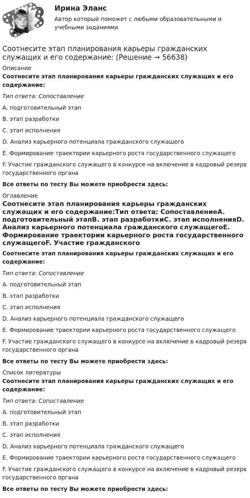      
            Описание
            Соотнесите этап планирования карьеры гражданских служащих и его содержание:Тип ответа: СопоставлениеA. подготовительный этапB. этап разработкиC. этап исполненияD. Анализ карьерного потенциала гражданского служащегоЕ. Формирование траектории карьерного роста государственного служащегоF. Участие гражданского служащего в конкурсе на включение в кадровый резерв государственного органаВсе ответы по тесту Вы можете приобрести здесь:  
            Оглавление
            Соотнесите этап планирования карьеры гражданских служащих и его содержание:Тип ответа: СопоставлениеA. подготовительный этапB. этап разработкиC. этап исполненияD. Анализ карьерного потенциала гражданского служащегоЕ. Формирование траектории карьерного роста государственного служащегоF. Участие гражданского служащего в конкурсе на включение в кадровый резерв государственного органаВсе ответы по тесту Вы можете приобрести здесь:  
            Список литературы
            Соотнесите этап планирования карьеры гражданских служащих и его содержание:Тип ответа: СопоставлениеA. подготовительный этапB. этап разработкиC. этап исполненияD. Анализ карьерного потенциала гражданского служащегоЕ. Формирование траектории карьерного роста государственного служащегоF. Участие гражданского служащего в конкурсе на включение в кадровый резерв государственного органаВсе ответы по тесту Вы можете приобрести здесь:  
            
            
            Соотнесите элементы этической инфраструктуры с конкретными примерами:Соотнесите этап планирования карьеры гражданских служащих и его содержание:Соотнесите этапы процесса оценки эффективности бюджетных расходов и их характеристики:Соотношение всех форм собственных и заемных финансовых ресурсов, которые использует предприятие в процессе своей хозяйственной деятельности для финансирования активов, – это …Соотношение категорий  кредит, ссуда и заем Соотношение классных чинов, дипломатических рангов, воинских и специальных званий госслужащих РФ устанавливается: … РФСоотношение классных чинов, дипломатических рангов, воинских и специальных званий госслужащих РФ устанавливается:... РФСоотнесите формы организации труда персонала с их характеристиками:Соотнесите формы организации труда персонала с их характеристиками:Соотнесите характеристику деятельности и ее вид:Соотнесите характерные черты государственной службы с двумя ее ключевыми концепциями:Соотнесите цель планирования карьеры гражданских служащих, ее ключевую задачу и принцип реализации:Соотнесите экологическое, социальное и управленческое измерение корпоративной устойчивости с критериями.. -ответственность за качество товаров.. -качество аудита -обоснованность оплаты труда.. -соблюдение экологических законовСоотнесите элемент административной этики и пример его проявления: