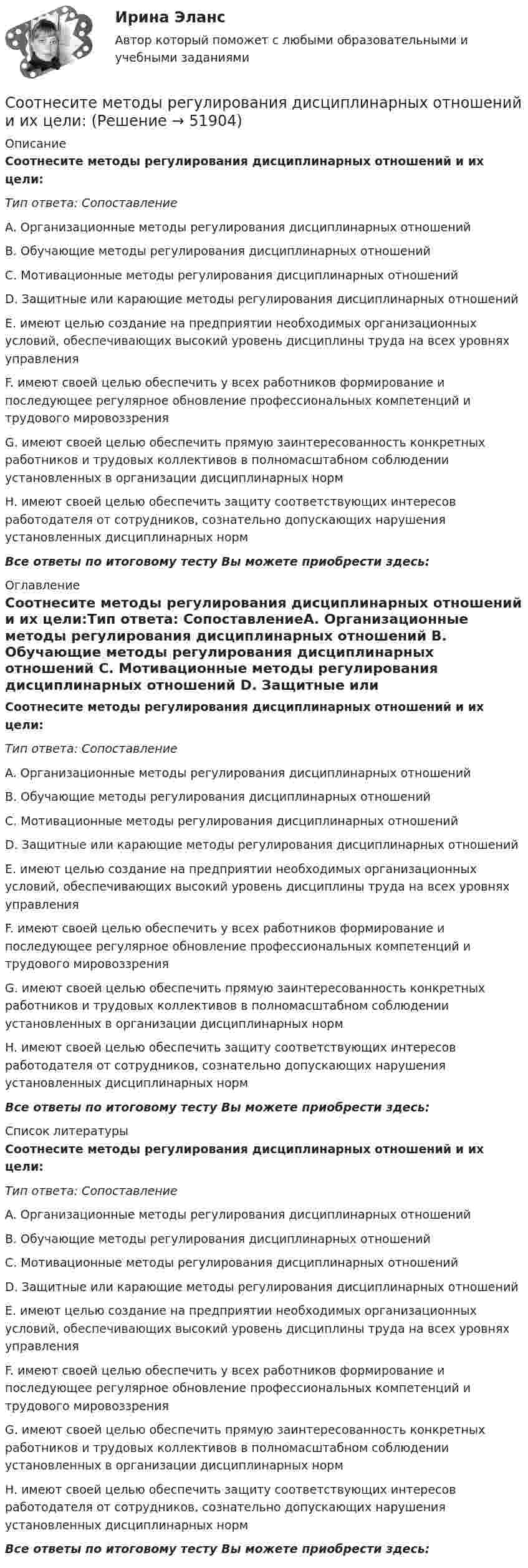      
            Описание
            Соотнесите методы регулирования дисциплинарных отношений и их цели:Тип ответа: СопоставлениеA. Организационные методы регулирования дисциплинарных отношений B. Обучающие методы регулирования дисциплинарных отношений C. Мотивационные методы регулирования дисциплинарных отношений D. Защитные или карающие методы регулирования дисциплинарных отношений E. имеют целью создание на предприятии необходимых организационных условий, обеспечивающих высокий уровень дисциплины труда на всех уровнях управления F. имеют своей целью обеспечить у всех работников формирование и последующее регулярное обновление профессиональных компетенций и трудового мировоззрения G. имеют своей целью обеспечить прямую заинтересованность конкретных работников и трудовых коллективов в полномасштабном соблюдении установленных в организации дисциплинарных норм H. имеют своей целью обеспечить защиту соответствующих интересов работодателя от сотрудников, сознательно допускающих нарушения установленных дисциплинарных нормВсе ответы по итоговому тесту Вы можете приобрести здесь:  
            Оглавление
            Соотнесите методы регулирования дисциплинарных отношений и их цели:Тип ответа: СопоставлениеA. Организационные методы регулирования дисциплинарных отношений B. Обучающие методы регулирования дисциплинарных отношений C. Мотивационные методы регулирования дисциплинарных отношений D. Защитные или карающие методы регулирования дисциплинарных отношений E. имеют целью создание на предприятии необходимых организационных условий, обеспечивающих высокий уровень дисциплины труда на всех уровнях управления F. имеют своей целью обеспечить у всех работников формирование и последующее регулярное обновление профессиональных компетенций и трудового мировоззрения G. имеют своей целью обеспечить прямую заинтересованность конкретных работников и трудовых коллективов в полномасштабном соблюдении установленных в организации дисциплинарных норм H. имеют своей целью обеспечить защиту соответствующих интересов работодателя от сотрудников, сознательно допускающих нарушения установленных дисциплинарных нормВсе ответы по итоговому тесту Вы можете приобрести здесь:  
            Список литературы
            Соотнесите методы регулирования дисциплинарных отношений и их цели:Тип ответа: СопоставлениеA. Организационные методы регулирования дисциплинарных отношений B. Обучающие методы регулирования дисциплинарных отношений C. Мотивационные методы регулирования дисциплинарных отношений D. Защитные или карающие методы регулирования дисциплинарных отношений E. имеют целью создание на предприятии необходимых организационных условий, обеспечивающих высокий уровень дисциплины труда на всех уровнях управления F. имеют своей целью обеспечить у всех работников формирование и последующее регулярное обновление профессиональных компетенций и трудового мировоззрения G. имеют своей целью обеспечить прямую заинтересованность конкретных работников и трудовых коллективов в полномасштабном соблюдении установленных в организации дисциплинарных норм H. имеют своей целью обеспечить защиту соответствующих интересов работодателя от сотрудников, сознательно допускающих нарушения установленных дисциплинарных нормВсе ответы по итоговому тесту Вы можете приобрести здесь: 
            
            
            Соотнесите методологический подход в отношении проблемы «Север-Юг» и экспертную позицию к помощи.. -соглашаясь с несправедливостью.. -стабилизация ситуации в развитых.. -государства «богатого» Севера осознано..Соотнесите методы регулирования дисциплинарных отношений и их цели:Соотнесите модель государственной службы и доминирующие принципы построения карьеры:Соотнесите модель государственной службы и ее особенности:Соотнесите название и способ определения соответствующего относительного показателяСоотнесите название модели образования и период ее функционированияСоотнесите названия блоков обеспечения системы HR-менеджмента и их определения:Соотнесите группы социальных льгот и их характеристики:Соотнесите действия, которые работодатели имеют права совершать при проверке со стороны Государственной инспекции труда (ГИТ) и действия, которые они совершать не вправе:Соотнесите документ и его характеристику:Соотнесите должности и причины, определяющие возможность фиксированного уменьшения установленного бонуса при наличии тех или иных нарушений (или полной его отмены):Соотнесите идеи натурфилософии с их представителями:Соотнесите кадровые конфликты с их характеристиками:Соотнесите кадровые риски с их описанием: