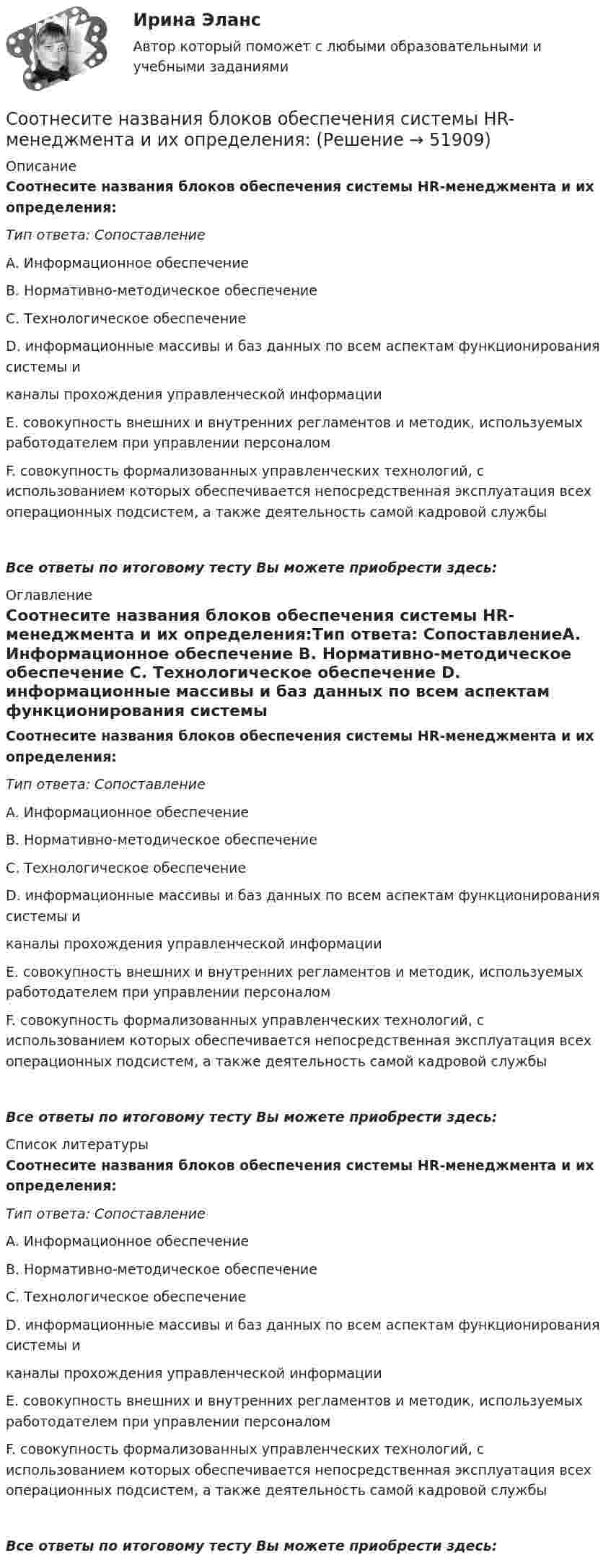      
            Описание
            Соотнесите названия блоков обеспечения системы HR-менеджмента и их определения:Тип ответа: СопоставлениеA. Информационное обеспечение B. Нормативно-методическое обеспечение C. Технологическое обеспечение D. информационные массивы и баз данных по всем аспектам функционирования системы и каналы прохождения управленческой информации E. совокупность внешних и внутренних регламентов и методик, используемых работодателем при управлении персоналом F. совокупность формализованных управленческих технологий, с использованием которых обеспечивается непосредственная эксплуатация всех операционных подсистем, а также деятельность самой кадровой службыВсе ответы по итоговому тесту Вы можете приобрести здесь:  
            Оглавление
            Соотнесите названия блоков обеспечения системы HR-менеджмента и их определения:Тип ответа: СопоставлениеA. Информационное обеспечение B. Нормативно-методическое обеспечение C. Технологическое обеспечение D. информационные массивы и баз данных по всем аспектам функционирования системы и каналы прохождения управленческой информации E. совокупность внешних и внутренних регламентов и методик, используемых работодателем при управлении персоналом F. совокупность формализованных управленческих технологий, с использованием которых обеспечивается непосредственная эксплуатация всех операционных подсистем, а также деятельность самой кадровой службыВсе ответы по итоговому тесту Вы можете приобрести здесь:  
            Список литературы
            Соотнесите названия блоков обеспечения системы HR-менеджмента и их определения:Тип ответа: СопоставлениеA. Информационное обеспечение B. Нормативно-методическое обеспечение C. Технологическое обеспечение D. информационные массивы и баз данных по всем аспектам функционирования системы и каналы прохождения управленческой информации E. совокупность внешних и внутренних регламентов и методик, используемых работодателем при управлении персоналом F. совокупность формализованных управленческих технологий, с использованием которых обеспечивается непосредственная эксплуатация всех операционных подсистем, а также деятельность самой кадровой службыВсе ответы по итоговому тесту Вы можете приобрести здесь: 
            
            
            Соотнесите название модели образования и период ее функционированияСоотнесите названия блоков обеспечения системы HR-менеджмента и их определения:Соотнесите нарушение развития с его определением. Одно определение лишнее.Соотнесите определения с соответствующими понятиями:Соотнесите основные направления кадровой стратегии и их характеристики:Соотнесите основные понятия из левого столбца с соответствую-щим понятием из правого.  Соотнесите основные понятия из левого столбца с соответствующим понятием из правого.Соотнесите кадровые конфликты с их характеристиками:Соотнесите кадровые риски с их описанием:Соотнесите категорию должностей и тип заключаемого служебного контракта:Соотнесите методологический подход в отношении проблемы «Север-Юг» и экспертную позицию к помощи.. -соглашаясь с несправедливостью.. -стабилизация ситуации в развитых.. -государства «богатого» Севера осознано..Соотнесите методы регулирования дисциплинарных отношений и их цели:Соотнесите модель государственной службы и доминирующие принципы построения карьеры:Соотнесите модель государственной службы и ее особенности: