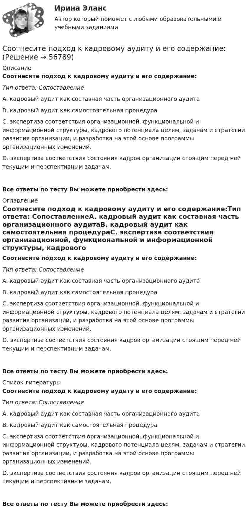      
            Описание
            Соотнесите подход к кадровому аудиту и его содержание:Тип ответа: СопоставлениеA. кадровый аудит как составная часть организационного аудитаВ. кадровый аудит как самостоятельная процедураС. экспертиза соответствия организационной, функциональной и информационной структуры, кадрового потенциала целям, задачам и стратегии развития организации, и разработка на этой основе программы организационных изменений.D. экспертиза соответствия состояния кадров организации стоящим перед ней текущим и перспективным задачам.Все ответы по тесту Вы можете приобрести здесь:  
            Оглавление
            Соотнесите подход к кадровому аудиту и его содержание:Тип ответа: СопоставлениеA. кадровый аудит как составная часть организационного аудитаВ. кадровый аудит как самостоятельная процедураС. экспертиза соответствия организационной, функциональной и информационной структуры, кадрового потенциала целям, задачам и стратегии развития организации, и разработка на этой основе программы организационных изменений.D. экспертиза соответствия состояния кадров организации стоящим перед ней текущим и перспективным задачам.Все ответы по тесту Вы можете приобрести здесь:  
            Список литературы
            Соотнесите подход к кадровому аудиту и его содержание:Тип ответа: СопоставлениеA. кадровый аудит как составная часть организационного аудитаВ. кадровый аудит как самостоятельная процедураС. экспертиза соответствия организационной, функциональной и информационной структуры, кадрового потенциала целям, задачам и стратегии развития организации, и разработка на этой основе программы организационных изменений.D. экспертиза соответствия состояния кадров организации стоящим перед ней текущим и перспективным задачам.Все ответы по тесту Вы можете приобрести здесь:  
            
            
            Соотнесите подход к замещению высших должностей государственной службы и его проявления:Соотнесите подход к кадровому аудиту и его содержание:Соотнесите подходы к структуризации человеческого капитала и их характеристики:Соотнесите понятие из сферы оценки эффективности расходов бюджета и его характеристику:Соотнесите понятия и их определения:Соотнесите правильно графы номенклатуры дел и их содержание:Соотнесите правильно характеристики отметок «ЭПК» и «До минования надобности», применяемые в номенклатуре дел в соответствии с Перечнем типовых управленческих документов:Соотнесите нарушение развития с его определением. Одно определение лишнее.Соотнесите определения с соответствующими понятиями:Соотнесите основные направления кадровой стратегии и их характеристики:Соотнесите основные понятия из левого столбца с соответствую-щим понятием из правого.  Соотнесите основные понятия из левого столбца с соответствующим понятием из правого.Соотнесите основные стадии становления отечественного рынка труда и их описание:Соотнесите особенности государственной (муниципальной) службы и работы в коммерческой организации как объектов кадровой политики.