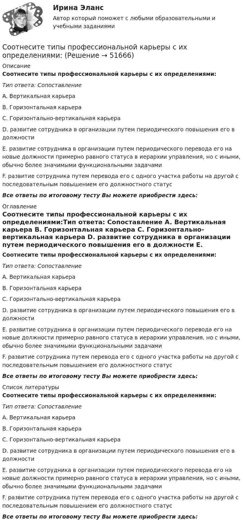      
            Описание
            Соотнесите типы профессиональной карьеры с их определениями:Тип ответа: Сопоставление A. Вертикальная карьера B. Горизонтальная карьера C. Горизонтально-вертикальная карьера D. развитие сотрудника в организации путем периодического повышения его в должности E. развитие сотрудника в организации путем периодического перевода его на новые должности примерно равного статуса в иерархии управления, но с иными, обычно более значимыми функциональными задачами F. развитие сотрудника путем перевода его с одного участка работы на другой с последовательным повышением его должностного статус Все ответы по итоговому тесту Вы можете приобрести здесь:  
            Оглавление
            Соотнесите типы профессиональной карьеры с их определениями:Тип ответа: Сопоставление A. Вертикальная карьера B. Горизонтальная карьера C. Горизонтально-вертикальная карьера D. развитие сотрудника в организации путем периодического повышения его в должности E. развитие сотрудника в организации путем периодического перевода его на новые должности примерно равного статуса в иерархии управления, но с иными, обычно более значимыми функциональными задачами F. развитие сотрудника путем перевода его с одного участка работы на другой с последовательным повышением его должностного статус Все ответы по итоговому тесту Вы можете приобрести здесь:  
            Список литературы
            Соотнесите типы профессиональной карьеры с их определениями:Тип ответа: Сопоставление A. Вертикальная карьера B. Горизонтальная карьера C. Горизонтально-вертикальная карьера D. развитие сотрудника в организации путем периодического повышения его в должности E. развитие сотрудника в организации путем периодического перевода его на новые должности примерно равного статуса в иерархии управления, но с иными, обычно более значимыми функциональными задачами F. развитие сотрудника путем перевода его с одного участка работы на другой с последовательным повышением его должностного статус Все ответы по итоговому тесту Вы можете приобрести здесь: 
            
            
            Соотнесите типы личностных качеств руководителя с примерами:Соотнесите типы профессиональной карьеры с их определениями:Соотнесите уровни социальной мобильности и характеристики общества:Соотнесите участников процесса управления карьерой и их функции:Соотнесите формы дисциплинарных отношений и их характеристики:Соотнесите формы организации труда персонала с их характеристиками:Соотнесите формы организации труда персонала с их характеристиками:Соотнесите сущности человека и представления о смысле его жизни:Соотнесите сущностную характеристику НСУР и государство -НСУР как план развития или.. -НСУР как планы по сохранению.. -НСУР как стратегия по борьбе с..Соотнесите сферы применения законодательных актов, относящихся к этическим аспектам государственной службы с конкретными примерами соответствующих норм:Соотнесите теории мотивации персонала «X», «У» и «Z» и соответствующие им описания различных типов работников:Соотнесите тип конфликта с конкретным примером конфликтной ситуации:Соотнесите тип потребности в кадрах и его характеристику:Соотнесите тип потребности в кадрах и методику определения: