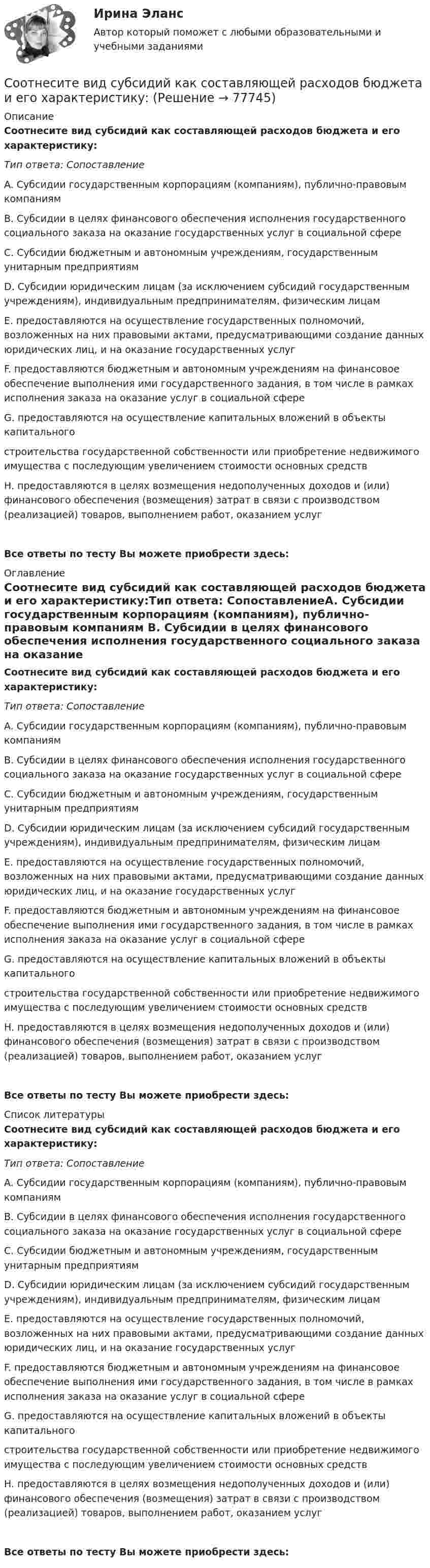      
            Описание
            Соотнесите вид субсидий как составляющей расходов бюджета и его характеристику:Тип ответа: СопоставлениеA. Субсидии государственным корпорациям (компаниям), публично-правовым компаниям B. Субсидии в целях финансового обеспечения исполнения государственного социального заказа на оказание государственных услуг в социальной сфере C. Субсидии бюджетным и автономным учреждениям, государственным унитарным предприятиям D. Субсидии юридическим лицам (за исключением субсидий государственным учреждениям), индивидуальным предпринимателям, физическим лицамE. предоставляются на осуществление государственных полномочий, возложенных на них правовыми актами, предусматривающими создание данных юридических лиц, и на оказание государственных услугF. предоставляются бюджетным и автономным учреждениям на финансовое обеспечение выполнения ими государственного задания, в том числе в рамках исполнения заказа на оказание услуг в социальной сфереG. предоставляются на осуществление капитальных вложений в объекты капитального строительства государственной собственности или приобретение недвижимого имущества с последующим увеличением стоимости основных средствH. предоставляются в целях возмещения недополученных доходов и (или) финансового обеспечения (возмещения) затрат в связи с производством (реализацией) товаров, выполнением работ, оказанием услугВсе ответы по тесту Вы можете приобрести здесь:  
            Оглавление
            Соотнесите вид субсидий как составляющей расходов бюджета и его характеристику:Тип ответа: СопоставлениеA. Субсидии государственным корпорациям (компаниям), публично-правовым компаниям B. Субсидии в целях финансового обеспечения исполнения государственного социального заказа на оказание государственных услуг в социальной сфере C. Субсидии бюджетным и автономным учреждениям, государственным унитарным предприятиям D. Субсидии юридическим лицам (за исключением субсидий государственным учреждениям), индивидуальным предпринимателям, физическим лицамE. предоставляются на осуществление государственных полномочий, возложенных на них правовыми актами, предусматривающими создание данных юридических лиц, и на оказание государственных услугF. предоставляются бюджетным и автономным учреждениям на финансовое обеспечение выполнения ими государственного задания, в том числе в рамках исполнения заказа на оказание услуг в социальной сфереG. предоставляются на осуществление капитальных вложений в объекты капитального строительства государственной собственности или приобретение недвижимого имущества с последующим увеличением стоимости основных средствH. предоставляются в целях возмещения недополученных доходов и (или) финансового обеспечения (возмещения) затрат в связи с производством (реализацией) товаров, выполнением работ, оказанием услугВсе ответы по тесту Вы можете приобрести здесь:  
            Список литературы
            Соотнесите вид субсидий как составляющей расходов бюджета и его характеристику:Тип ответа: СопоставлениеA. Субсидии государственным корпорациям (компаниям), публично-правовым компаниям B. Субсидии в целях финансового обеспечения исполнения государственного социального заказа на оказание государственных услуг в социальной сфере C. Субсидии бюджетным и автономным учреждениям, государственным унитарным предприятиям D. Субсидии юридическим лицам (за исключением субсидий государственным учреждениям), индивидуальным предпринимателям, физическим лицамE. предоставляются на осуществление государственных полномочий, возложенных на них правовыми актами, предусматривающими создание данных юридических лиц, и на оказание государственных услугF. предоставляются бюджетным и автономным учреждениям на финансовое обеспечение выполнения ими государственного задания, в том числе в рамках исполнения заказа на оказание услуг в социальной сфереG. предоставляются на осуществление капитальных вложений в объекты капитального строительства государственной собственности или приобретение недвижимого имущества с последующим увеличением стоимости основных средствH. предоставляются в целях возмещения недополученных доходов и (или) финансового обеспечения (возмещения) затрат в связи с производством (реализацией) товаров, выполнением работ, оказанием услугВсе ответы по тесту Вы можете приобрести здесь:  
            
            
            Соотнесите вид доходов и бюджет, в который они подлежат зачислению:Соотнесите вид субсидий как составляющей расходов бюджета и его характеристику:Соотнесите виды измерений  В зависимости от способа получения результата  В зависимости от способа представления результата измеренийСоотнесите виды измерений  В зависимости от способа получения результата  В зависимости от степени точности результатов измеренийСоотнесите виды измерений  В зависимости от способа получения результата  По характеру зависимости величины от времениСоотнесите виды измерений  В зависимости от способа представления результата измерений  В зависимости от способа получения результатаСоотнесите виды измерений  В зависимости от способа представления результата измерений  В зависимости от степени точности результатов измеренийСолнцев 1 августа 2015 года получил в ломбарде ссуду на 2 месяца под залог золотого перстня в размере 5000 рублей. Перстень был оценен в 6200 рублей. Спустя 2,5 месяца Солнцев явился в ломбард для того, Сомнение в возможности действительного познания истины выражали представители …Сомнения потенциального клиента перед совершением покупки, которые могут помешать совершить сделку или вовсе от неё отказаться, - это... Сообщение о преступлении поступило в ОМВД по району Конево 1 апреля в 10.00. 2 апреля в 12.45 ч. данное сообщение передано по территориальной подследственности в отдел МВД по району Ситниково. Когда истекает срок проверки данного сообщения? Оглавление Задание 1. Решите задачу. 3 Задание 2. Решите задачу. 3Сообщение о том, что на поле 4 х 4 клетки одна из клеток закрашена, содержит … информацииСообщество - это группа, которая ...Соответствие единиц измерения видам доз ионизирующих излучений: