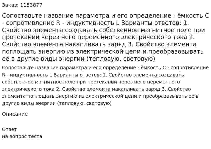 Сопоставьте название параметра и его определение - ёмкость С - сопротивление R - индуктивность L Варианты ответов: 1. Свойство элемента создавать собственное магнитное поле при протекании через него переменного электрического тока 2. Свойство элемента накапливать заряд 3. Свойство элемента поглощать энергию из электрической цепи и преобразовывать её в другие виды энергии (тепловую, световую)  