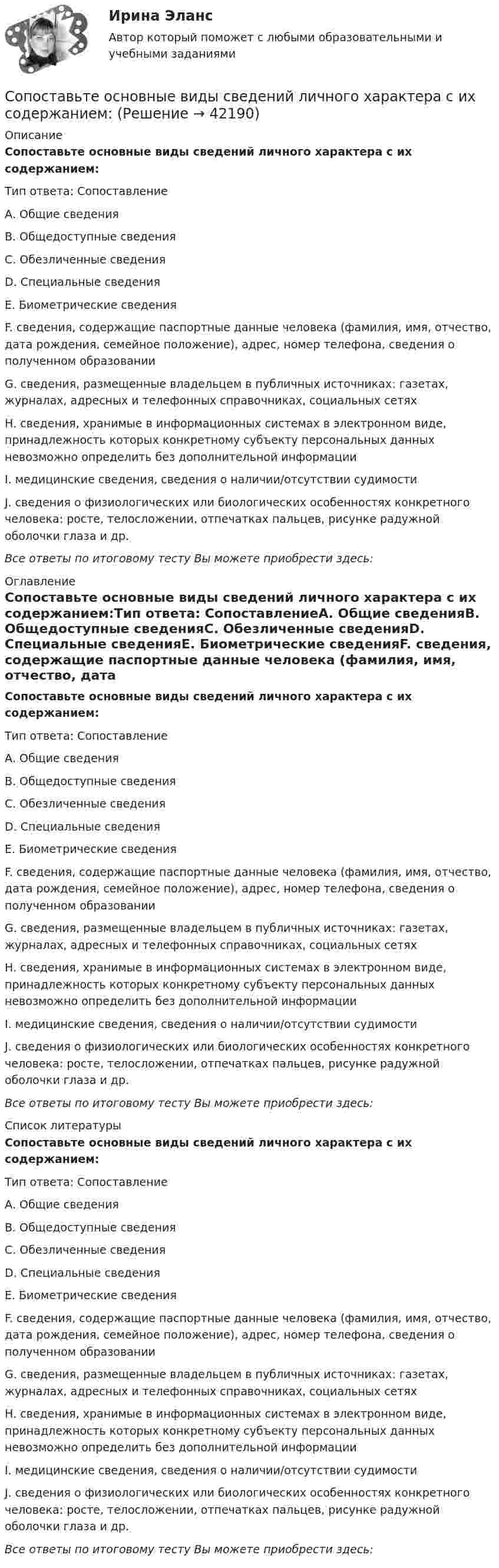      
          Описание
          Сопоставьте основные виды сведений личного характера с их содержанием:Тип ответа: СопоставлениеА. Общие сведенияВ. Общедоступные сведенияС. Обезличенные сведенияD. Специальные сведенияЕ. Биометрические сведенияF. сведения, содержащие паспортные данные человека (фамилия, имя, отчество, дата рождения, семейное положение), адрес, номер телефона, сведения о полученном образованииG. сведения, размещенные владельцем в публичных источниках: газетах, журналах, адресных и телефонных справочниках, социальных сетяхН. сведения, хранимые в информационных системах в электронном виде, принадлежность которых конкретному субъекту персональных данных невозможно определить без дополнительной информацииI. медицинские сведения, сведения о наличии/отсутствии судимостиJ. сведения о физиологических или биологических особенностях конкретного человека: росте, телосложении, отпечатках пальцев, рисунке радужной оболочки глаза и др.Все ответы по итоговому тесту Вы можете приобрести здесь:  
          Оглавление
          Сопоставьте основные виды сведений личного характера с их содержанием:Тип ответа: СопоставлениеА. Общие сведенияВ. Общедоступные сведенияС. Обезличенные сведенияD. Специальные сведенияЕ. Биометрические сведенияF. сведения, содержащие паспортные данные человека (фамилия, имя, отчество, дата рождения, семейное положение), адрес, номер телефона, сведения о полученном образованииG. сведения, размещенные владельцем в публичных источниках: газетах, журналах, адресных и телефонных справочниках, социальных сетяхН. сведения, хранимые в информационных системах в электронном виде, принадлежность которых конкретному субъекту персональных данных невозможно определить без дополнительной информацииI. медицинские сведения, сведения о наличии/отсутствии судимостиJ. сведения о физиологических или биологических особенностях конкретного человека: росте, телосложении, отпечатках пальцев, рисунке радужной оболочки глаза и др.Все ответы по итоговому тесту Вы можете приобрести здесь:  
          Список литературы
          Сопоставьте основные виды сведений личного характера с их содержанием:Тип ответа: СопоставлениеА. Общие сведенияВ. Общедоступные сведенияС. Обезличенные сведенияD. Специальные сведенияЕ. Биометрические сведенияF. сведения, содержащие паспортные данные человека (фамилия, имя, отчество, дата рождения, семейное положение), адрес, номер телефона, сведения о полученном образованииG. сведения, размещенные владельцем в публичных источниках: газетах, журналах, адресных и телефонных справочниках, социальных сетяхН. сведения, хранимые в информационных системах в электронном виде, принадлежность которых конкретному субъекту персональных данных невозможно определить без дополнительной информацииI. медицинские сведения, сведения о наличии/отсутствии судимостиJ. сведения о физиологических или биологических особенностях конкретного человека: росте, телосложении, отпечатках пальцев, рисунке радужной оболочки глаза и др.Все ответы по итоговому тесту Вы можете приобрести здесь: 
            
            
            Сопоставьте нормативно-правовой акт и то, что он регулирует:Сопоставьте основные виды сведений личного характера с их содержанием:Сопоставьте ответственного за мониторинг и его обязанности.    Обеспечить организацию технического и бизнес-мониторинга в ведомстве     Методы анализа и контроля качества предоставления государственных и муниципальных услуг     НазначитьСопоставьте патогенные факторы причин речевых расстройств и периоды их воздействия:Сопоставьте подсистемы системы управления персоналом с их характеристиками:Сопоставьте подход к пониманию юриспруденции с его описанием:Сопоставьте показатели оценки эффективности коммерческой деятельности предприятий и их индикаторы -прибыль на одного работника  -оборачиваемость оборотных..  -товарооборот на 1 кв м..  -срок окупаемости капитальных…Сопоставьте критерии классификации функций государства и конкретные примеры:Сопоставьте критерий и вид управления.Сопоставьте методы противодействия кадровым угрозам безопасности организации (по характеру действия) с их описанием:Сопоставьте методы стимулирования творческой активности и устранения негативного влияния психологической инертности их сутиСопоставьте методы стимулирования творческой активности и устранения негативного влияния психологической инертности их сутиСопоставьте модели влияния минимальной зарплаты на занятость с их описанием:Сопоставьте название должностей и их описание (обязанности): Finance Director Public Relations Manager Sales Director