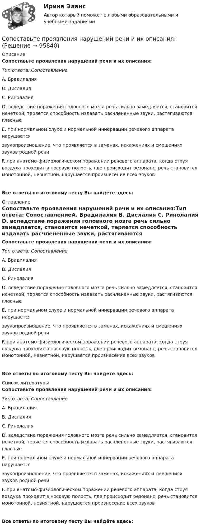      
            Описание
            Сопоставьте проявления нарушений речи и их описания:Тип ответа: СопоставлениеA. Брадилалия B. Дислалия C. Ринолалия D. вследствие поражения головного мозга речь сильно замедляется, становится нечеткой, теряется способность издавать расчлененные звуки, растягиваются гласныеE. при нормальном слухе и нормальной иннервации речевого аппарата нарушается звукопроизношение, что проявляется в заменах, искажениях и смешениях звуков родной речиF. при анатомо-физиологическом поражении речевого аппарата, когда струя воздуха проходит в носовую полость, где происходит резонанс, речь становится монотонной, невнятной, нарушается произнесение всех звуковВсе ответы по итоговому тесту Вы найдёте здесь:  
            Оглавление
            Сопоставьте проявления нарушений речи и их описания:Тип ответа: СопоставлениеA. Брадилалия B. Дислалия C. Ринолалия D. вследствие поражения головного мозга речь сильно замедляется, становится нечеткой, теряется способность издавать расчлененные звуки, растягиваются гласныеE. при нормальном слухе и нормальной иннервации речевого аппарата нарушается звукопроизношение, что проявляется в заменах, искажениях и смешениях звуков родной речиF. при анатомо-физиологическом поражении речевого аппарата, когда струя воздуха проходит в носовую полость, где происходит резонанс, речь становится монотонной, невнятной, нарушается произнесение всех звуковВсе ответы по итоговому тесту Вы найдёте здесь:  
            Список литературы
            Сопоставьте проявления нарушений речи и их описания:Тип ответа: СопоставлениеA. Брадилалия B. Дислалия C. Ринолалия D. вследствие поражения головного мозга речь сильно замедляется, становится нечеткой, теряется способность издавать расчлененные звуки, растягиваются гласныеE. при нормальном слухе и нормальной иннервации речевого аппарата нарушается звукопроизношение, что проявляется в заменах, искажениях и смешениях звуков родной речиF. при анатомо-физиологическом поражении речевого аппарата, когда струя воздуха проходит в носовую полость, где происходит резонанс, речь становится монотонной, невнятной, нарушается произнесение всех звуковВсе ответы по итоговому тесту Вы найдёте здесь:  
            
            
            Сопоставьте программный продукт с группой инклюзивных интерактивных средств, к которой он относится:Сопоставьте проявления нарушений речи и их описания:Сопоставьте раздел справочно-правовой системы и конкретный примерСопоставьте режимы рабочего времени с их характеристиками:Сопоставьте статьи (пункты) Гражданского кодекса РФ и их содержание:Сопоставьте статьи Трудового кодекса РФ, посвященные дистанционной работе, и их содержание:Сопоставьте статьи Трудового кодекса РФ, посвященные дистанционной работе, и их содержание:Сопоставьте нормативно-правовой акт и то, что он регулирует:Сопоставьте основные виды сведений личного характера с их содержанием:Сопоставьте ответственного за мониторинг и его обязанности.    Обеспечить организацию технического и бизнес-мониторинга в ведомстве     Методы анализа и контроля качества предоставления государственных и муниципальных услуг     НазначитьСопоставьте патогенные факторы причин речевых расстройств и периоды их воздействия:Сопоставьте подсистемы системы управления персоналом с их характеристиками:Сопоставьте подход к пониманию юриспруденции с его описанием:Сопоставьте показатели оценки эффективности коммерческой деятельности предприятий и их индикаторы -прибыль на одного работника  -оборачиваемость оборотных..  -товарооборот на 1 кв м..  -срок окупаемости капитальных…