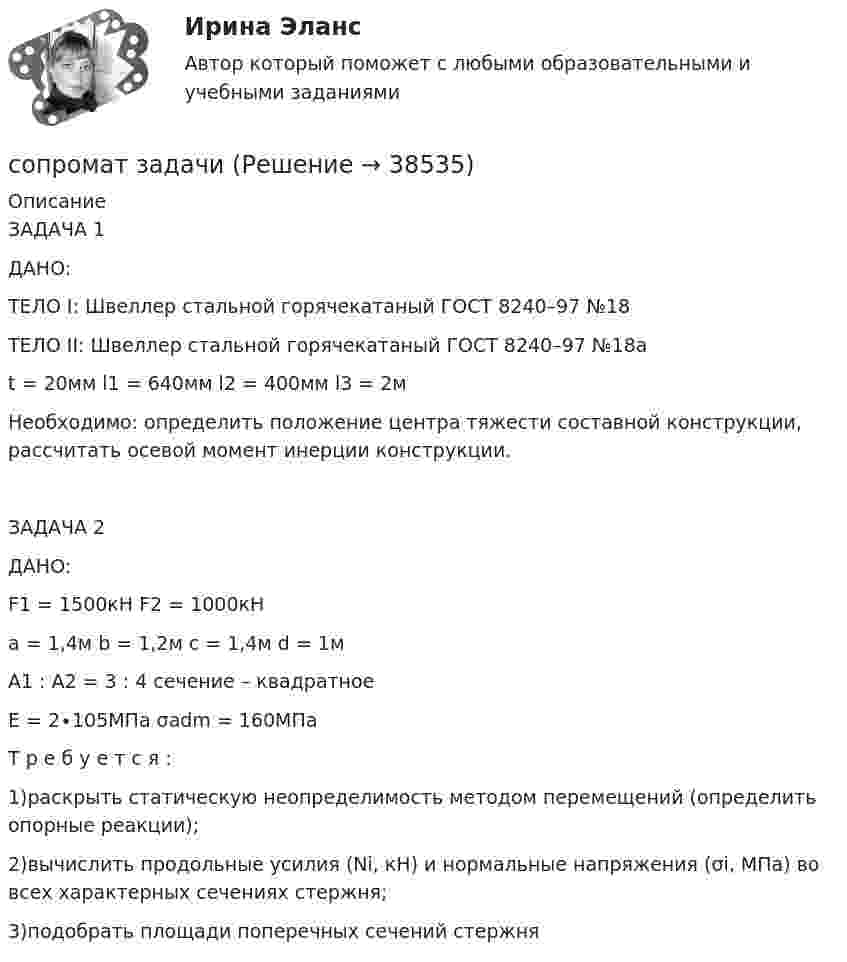     
          Описание
          ЗАДАЧА 1ДАНО:ТЕЛО I: Швеллер стальной горячекатаный ГОСТ 8240–97 №18ТЕЛО II: Швеллер стальной горячекатаный ГОСТ 8240–97 №18аt = 20мм        l1 = 640мм                   l2 = 400мм                 l3 = 2мНеобходимо:  определить  положение  центра  тяжести  составной  конструкции,  рассчитать  осевой  момент  инерции конструкции.ЗАДАЧА 2 ДАНО:F1  = 1500кН     F2 = 1000кН           a = 1,4м    b = 1,2м     c = 1,4м     d = 1мА1 : А2 = 3 : 4 сечение – квадратноеЕ = 2∙105МПа    σadm = 160МПаТ р е б у е т с я : 1)раскрыть статическую неопределимость методом перемещений (определить опорные реакции); 2)вычислить продольные усилия (Ni, кН) и нормальные напряжения (σi, МПа) во всех характерных сечениях стержня;3)подобрать площади поперечных сечений стержня  
            
            
            Сопромат задачасопромат задачисопромат задачисопромат задачиСОПРОМАТ КОНТРОЛЬНАЯсопромат контрольная задачисопромат КРСопоставьте статьи Трудового кодекса РФ, посвященные дистанционной работе, и их содержание:Сопоставьте статьи Трудового кодекса РФ, посвященные дистанционной работе, и их содержание:Сопоставьте стили руководства с их характеристиками:Сопоставьте типы барьеров и способы их преодоления: Ответ:Сопоставьте факторы воздействия с их частотой -влияние на предприятие информационн.. -воздействие на предприятие со стороны.. -влияние природно-географических.. -влияние правовых и социально-… -влияние международной обстановкиСопоставьте цели компании и проводимую ей политику -повышение эффективности работы.. -обеспечение устойчивой экологической.. -гарантия конкурентных преимуществ.. -удовлетворение потребностей..Сопоставьте элементы общественного сознания и их составляющие: