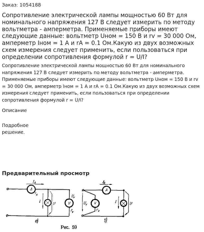 Сопротивление электрической лампы мощностью 60 Вт для номинального напряжения 127 В следует измерить по методу вольтметра - амперметра. Применяемые приборы имеют следующие данные: вольтметр Uном = 150 В и rv = 30 000 Ом, амперметр Iном = 1 А и rA = 0.1 Ом.Какую из двух возможных схем измерения следует применить, если пользоваться при определении сопротивления формулой r = U/I? 