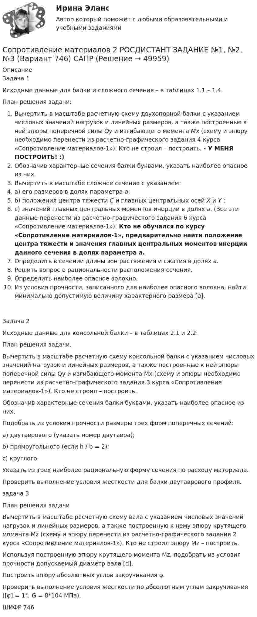     
            Описание
            Задача 1Исходные данные для балки и сложного сечения – в таблицах 1.1 – 1.4.План решения задачи:Вычертить в масштабе расчетную схему двухопорной балки с указанием числовых значений нагрузок и линейных размеров, а также построенные к ней эпюры поперечной силы Qy и изгибающего момента Мх (схему и эпюру необходимо перенести из расчетно-графического задания 4 курса «Сопротивление материалов-1»). Кто не строил – построить. - У МЕНЯ ПОСТРОИТЬ! :)Обозначив характерные сечения балки буквами, указать наиболее опасное из них.Вычертить в масштабе сложное сечение с указанием:a) его размеров в долях параметра а;b) положения центра тяжести С и главных центральных осей Х и Y ;c) значений главных центральных моментов инерции в долях а. (Все эти данные перенести из расчетно-графического задания 6 курса «Сопротивление материалов-1»). Кто не обучался по курсу «Сопротивление материалов-1», предварительно найти положение центра тяжести и значения главных центральных моментов инерции данного сечения в долях параметра а.Определить в сечении длины зон растяжения и сжатия в долях а.Решить вопрос о рациональности расположения сечения.Определить наиболее опасное волокно.Из условия прочности, записанного для наиболее опасного волокна, найти минимально допустимую величину характерного размера [а].Задача 2Исходные данные для консольной балки – в таблицах 2.1 и 2.2.План решения задачи.Вычертить в масштабе расчетную схему консольной балки с указанием числовых значений нагрузок и линейных размеров, а также построенные к ней эпюры поперечной силы Qy и изгибающего момента Мх (схему и эпюры необходимо перенести из расчетно-графического задания 3 курса «Сопротивление материалов-1»). Кто не строил – построить.Обозначив характерные сечения балки буквами, указать наиболее опасное из них.Подобрать из условия прочности размеры трех форм поперечных сечений:a) двутаврового (указать номер двутавра);b) прямоугольного (если h / b = 2);c) круглого.Указать из трех наиболее рациональную форму сечения по расходу материала.Проверить выполнение условия жесткости для балки двутаврового профиля.задача 3План решения задачиВычертить в масштабе расчетную схему вала с указанием числовых значений нагрузок и линейных размеров, а также построенную к нему эпюру крутящего момента Мz (схему и эпюру перенести из расчетно-графического задания 2 курса «Сопротивление материалов-1»). Кто не строил эпюру Мz – построить.Используя построенную эпюру крутящего момента Мz, подобрать из условия прочности допускаемый диаметр вала [d].Построить эпюру абсолютных углов закручивания φ.Проверить выполнение условия жесткости по абсолютным углам закручивания ([φ] = 1°, G = 8*104 МПа).ШИФР 746  
            
            
            Сопротивление материалов 2//РосдистантСопротивление материалов 2 РОСДИСТАНТ ЗАДАНИЕ №1, №2, №3 (Вариант 746) САПРСопротивление материалов 2. Росдистант. ТГУ. Задание 1. Вариант 0/4/1.Сопротивление материалов 2. Росдистант. ТГУ. Итоговый тест с ответами. 14/16. 2022 г.Сопротивление материалов 2. Росдистант. ТГУ. Итоговый тест с ответами. 15/16. 2022 г.Сопротивление материалов 2. Росдистант. ТГУ. Итоговый тест с ответами. 15/16. 2022 г.Сопротивление материалов 2 росдистант тест 2Сопротивление материалов 2//РосдистантСопротивление материалов 2//РосдистантСопротивление материалов 2//РосдистантСопротивление материалов 2//РосдистантСопротивление материалов 2//РосдистантСопротивление материалов 2//РосдистантСопротивление материалов 2//Росдистант
