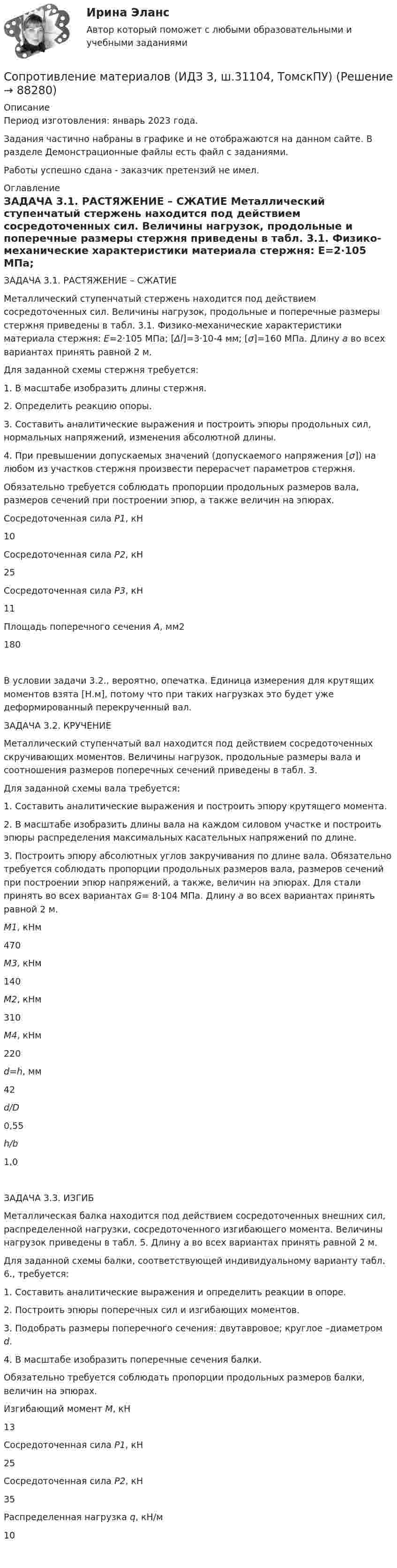    
            Описание
            Период изготовления: январь 2023 года.Задания частично набраны в графике и не отображаются на данном сайте. В разделе Демонстрационные файлы есть файл с заданиями.Работы успешно сдана - заказчик претензий не имел. 
            Оглавление
             	ЗАДАЧА 3.1. РАСТЯЖЕНИЕ – СЖАТИЕ 	Металлический ступенчатый стержень находится под действием сосредоточенных сил. Величины нагрузок, продольные и поперечные размеры стержня приведены в табл. 3.1. Физико-механические характеристики материала стержня: Е=2·105 МПа; [Δl]=3·10-4 мм; [σ]=160 МПа. Длину а во всех вариантах принять равной 2 м.	Для заданной схемы стержня требуется:	1. В масштабе изобразить длины стержня.	2. Определить реакцию опоры.	3. Составить аналитические выражения и построить эпюры продольных сил, нормальных напряжений, изменения абсолютной длины.	4. При превышении допускаемых значений (допускаемого напряжения [σ]) на любом из участков стержня произвести перерасчет параметров стержня.	Обязательно требуется соблюдать пропорции продольных размеров вала, размеров сечений при построении эпюр, а также величин на эпюрах.   	Сосредоточенная сила Р1, кН 	10   	Сосредоточенная сила Р2, кН 	25   	Сосредоточенная сила Р3, кН 	11   	Площадь поперечного сечения А, мм2 	180    	В условии задачи 3.2., вероятно, опечатка. Единица измерения для крутящих моментов взята [Н.м], потому что при таких нагрузках это будет уже деформированный перекрученный вал. 	ЗАДАЧА 3.2. КРУЧЕНИЕ 	Металлический ступенчатый вал находится под действием сосредоточенных скручивающих моментов. Величины нагрузок, продольные размеры вала и соотношения размеров поперечных сечений приведены в табл. 3.	Для заданной схемы вала требуется:	1. Составить аналитические выражения и построить эпюру крутящего момента.	2. В масштабе изобразить длины вала на каждом силовом участке и построить эпюры распределения максимальных касательных напряжений по длине.	3. Построить эпюру абсолютных углов закручивания по длине вала. Обязательно требуется соблюдать пропорции продольных размеров вала, размеров сечений при построении эпюр напряжений, а также, величин на эпюрах. Для стали принять во всех вариантах G= 8·104 МПа. Длину а во всех вариантах принять равной 2 м.  М1, кНм 	470 М3, кНм 	140 М2, кНм 	310 М4, кНм 	220 d=h, мм 	42 d/D 	0,55 h/b 	1,0     	ЗАДАЧА 3.3. ИЗГИБ 	Металлическая балка находится под действием сосредоточенных внешних сил, распределенной нагрузки, сосредоточенного изгибающего момента. Величины нагрузок приведены в табл. 5. Длину а во всех вариантах принять равной 2 м.	Для заданной схемы балки, соответствующей индивидуальному варианту табл. 6., требуется:	1. Составить аналитические выражения и определить реакции в опоре.	2. Построить эпюры поперечных сил и изгибающих моментов.	3. Подобрать размеры поперечного сечения: двутавровое; круглое  –диаметром d.	4. В масштабе изобразить поперечные сечения балки.	Обязательно требуется соблюдать пропорции продольных размеров балки, величин на эпюрах.   	Изгибающий момент М, кН 	13   	Сосредоточенная сила Р1, кН 	25   	Сосредоточенная сила Р2, кН 	35   	Распределенная нагрузка q, кН/м 	10      
            
            
            Сопротивление материалов 2 росдистант тест 3Сопротивление материалов (ИДЗ 3,   ш.31104, ТомскПУ)Сопротивление материалов (ИДЗ 4,   ш.31104, ТомскПУ)Сопротивление материалов. Часть 1 [ДВГУПС] Сортировать массив c while, for c i--, по убыванию. С++Сортировка по многим полям С#Со своим уставом в чужой монастырьСопротивление материалов 2//РосдистантСопротивление материалов 2//РосдистантСопротивление материалов 2 РОСДИСТАНТ ЗАДАНИЕ №1, №2, №3 (Вариант 746) САПРСопротивление материалов 2. Росдистант. ТГУ. Задание 1. Вариант 0/4/1.Сопротивление материалов 2. Росдистант. ТГУ. Итоговый тест с ответами. 14/16. 2022 г.Сопротивление материалов 2. Росдистант. ТГУ. Итоговый тест с ответами. 15/16. 2022 г.Сопротивление материалов 2. Росдистант. ТГУ. Итоговый тест с ответами. 15/16. 2022 г.