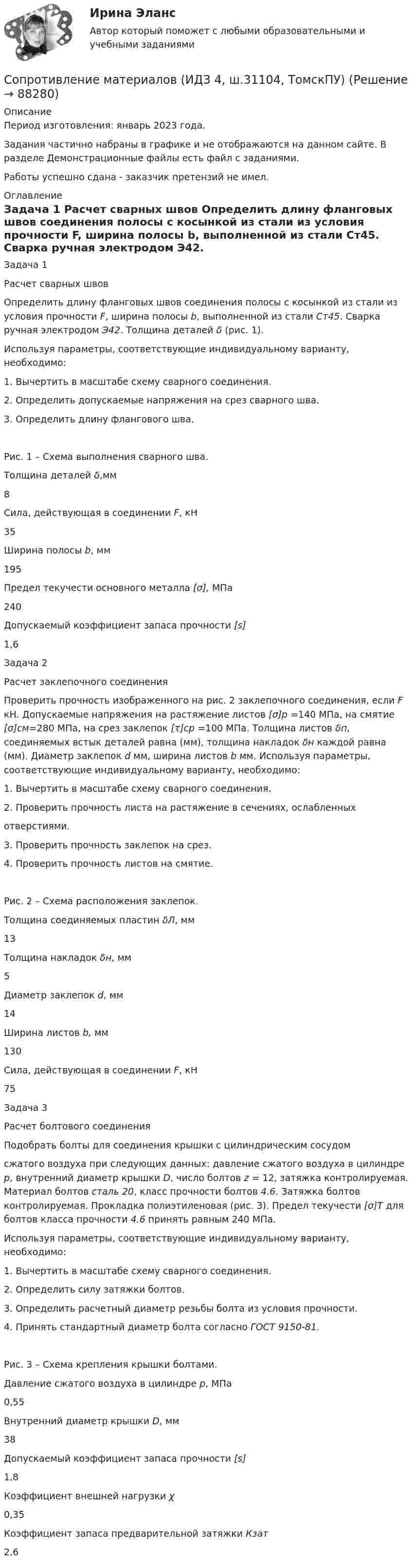     
            Описание
            Период изготовления: январь 2023 года.Задания частично набраны в графике и не отображаются на данном сайте. В разделе Демонстрационные файлы есть файл с заданиями.Работы успешно сдана - заказчик претензий не имел. 
            Оглавление
            	Задача 1	Расчет сварных швов 	Определить длину фланговых швов соединения полосы с косынкой из стали из условия прочности F, ширина полосы b, выполненной из стали Ст45. Сварка ручная электродом Э42. Толщина деталей δ (рис. 1). 	Используя параметры, соответствующие индивидуальному варианту, необходимо:	1. Вычертить в масштабе схему сварного соединения.	2. Определить допускаемые напряжения на срез сварного шва.	3. Определить длину флангового шва.   	Рис. 1 – Схема выполнения сварного шва.   	Толщина деталей δ,мм 	8   	Сила, действующая в соединении F, кН 	35   	Ширина полосы b, мм 	195   	Предел текучести основного металла [σ], МПа 	240   	Допускаемый коэффициент запаса прочности [s] 	1,6         	Задача 2	Расчет заклепочного соединения 	Проверить прочность изображенного на рис. 2 заклепочного соединения, если F кН. Допускаемые напряжения на растяжение листов [σ]р =140 МПа, на смятие [σ]см=280 МПа, на срез заклепок [τ]ср =100 МПа. Толщина листов δп, соединяемых встык деталей равна (мм), толщина накладок δн каждой равна (мм). Диаметр заклепок d мм, ширина листов b мм. Используя параметры, соответствующие индивидуальному варианту, необходимо:	1. Вычертить в масштабе схему сварного соединения.	2. Проверить прочность листа на растяжение в сечениях, ослабленных	отверстиями.	3. Проверить прочность заклепок на срез.	4. Проверить прочность листов на смятие.   	Рис. 2 – Схема расположения заклепок.   	Толщина соединяемых пластин δЛ, мм 	13   	Толщина накладок δн, мм 	5   	Диаметр заклепок d, мм 	14   	Ширина листов b, мм 	130   	Сила, действующая в соединении F, кН 	75          	Задача 3	Расчет болтового соединения 	Подобрать болты для соединения крышки с цилиндрическим сосудомсжатого воздуха при следующих данных: давление сжатого воздуха в цилиндре р, внутренний диаметр крышки D, число болтов  z = 12, затяжка контролируемая. Материал болтов сталь 20, класс прочности болтов 4.6. Затяжка болтов контролируемая. Прокладка полиэтиленовая (рис. 3). Предел текучести [σ]Т для болтов класса прочности 4.6 принять равным 240 МПа. 	Используя параметры, соответствующие индивидуальному варианту, необходимо:	1. Вычертить в масштабе схему сварного соединения.	2. Определить силу затяжки болтов.	3. Определить расчетный диаметр резьбы болта из условия прочности.	4. Принять стандартный диаметр болта согласно ГОСТ 9150-81.   	Рис. 3 – Схема крепления крышки болтами.   	Давление сжатого воздуха в цилиндре p, МПа 	0,55   	Внутренний диаметр крышки D, мм 	38   	Допускаемый коэффициент запаса прочности [s] 	1,8   	Коэффициент внешней нагрузки χ 	0,35   	Коэффициент запаса предварительной затяжки Кзат 	2,6           
            
            
            Сопротивление материалов (ИДЗ 3,   ш.31104, ТомскПУ)Сопротивление материалов (ИДЗ 4,   ш.31104, ТомскПУ)Сопротивление материалов. Часть 1 [ДВГУПС] Сортировать массив c while, for c i--, по убыванию. С++Сортировка по многим полям С#Со своим уставом в чужой монастырь Соседи по даче Яковлев и Смирнов договорились о том. что Яковлев продает Смирнову домашний кинотеатр.Сопротивление материалов 2//РосдистантСопротивление материалов 2 РОСДИСТАНТ ЗАДАНИЕ №1, №2, №3 (Вариант 746) САПРСопротивление материалов 2. Росдистант. ТГУ. Задание 1. Вариант 0/4/1.Сопротивление материалов 2. Росдистант. ТГУ. Итоговый тест с ответами. 14/16. 2022 г.Сопротивление материалов 2. Росдистант. ТГУ. Итоговый тест с ответами. 15/16. 2022 г.Сопротивление материалов 2. Росдистант. ТГУ. Итоговый тест с ответами. 15/16. 2022 г.Сопротивление материалов 2 росдистант тест 2