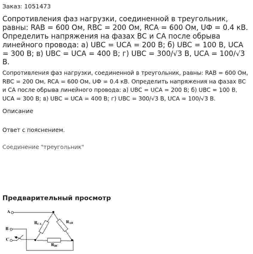 Сопротивления фаз нагрузки, соединенной в треугольник, равны: RAB = 600 Ом, RBC = 200 Ом, RCA = 600 Ом, UФ = 0.4 кВ. Определить напряжения на фазах ВС и СА после обрыва линейного провода: а) UBC = UCA = 200 B; б) UBC = 100 B, UCA = 300 B; в) UBC = UCA = 400 B; г) UBC = 300/√3 В, UCA = 100/√3 В. 