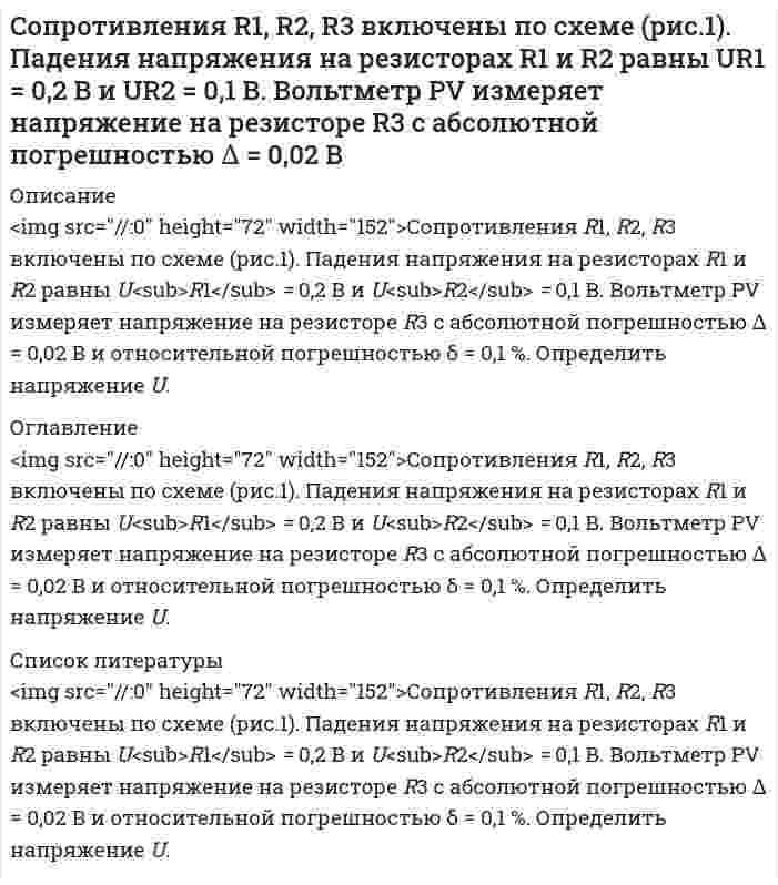      
          Описание
          	<img src=//:0 height=68 width=144>Сопротивления R1, R2, R3 включены по схеме (рис.1). Падения напряжения на резисторах R2 и R3 равны U<sub>R2</sub> = 3,2 В и U<sub>R3</sub> = 6,1 В. Вольтметр PV  измеряет напряжение на резисторе R1  с абсолютной  погрешностью  ∆ = 0,2 B и относительной погрешностью δ = 0,5 %.  Определить напряжение U.   
          Оглавление
          	<img src=//:0 height=68 width=144>Сопротивления R1, R2, R3 включены по схеме (рис.1). Падения напряжения на резисторах R2 и R3 равны U<sub>R2</sub> = 3,2 В и U<sub>R3</sub> = 6,1 В. Вольтметр PV  измеряет напряжение на резисторе R1  с абсолютной  погрешностью  ∆ = 0,2 B и относительной погрешностью δ = 0,5 %.  Определить напряжение U.   
          Список литературы
          	<img src=//:0 height=68 width=144>Сопротивления R1, R2, R3 включены по схеме (рис.1). Падения напряжения на резисторах R2 и R3 равны U<sub>R2</sub> = 3,2 В и U<sub>R3</sub> = 6,1 В. Вольтметр PV  измеряет напряжение на резисторе R1  с абсолютной  погрешностью  ∆ = 0,2 B и относительной погрешностью δ = 0,5 %.  Определить напряжение U.  
            
            
            Сопротивления R1, R2, R3 включены по схеме (рис.1). Падения напряжения на резисторах R2 и R3 равны UR2 = 3,2 В и UR3 = 6,1 В. Вольтметр PV измеряет напряжение на резисторе R1 с абсолютной погрешностью ∆ = 0,2 BСопротивления R1, R2, R3 включены по схеме (рис.1). Ток I в неразветвленной части раввен I = 100 мА, I2 = 130 мА, I3 = 45 мА. Измеренное амперметром PI значение тока I=223 мА.Сопротивления R1, R2, R3 включены по схеме (рис.). Напряжение U равно U = 41,5 В. Падения напряжения на резисторах R1 и R2 равны UR1 = 10,1 В и UR2 = 1,6 В. Измеренное вольтметром PV значение напряжения UR3 = 29,7 В.Сопротивления R1, R2, R3 включены по схеме (рис.). Ток I в неразветвленной части равен I = 12 A, в сопротивлениях I1 = 3А, I2 = 5 А. Измеренное амперметром PI значение тока I3 = 3,8 А.Со скалы высотой 19,6 м в горизонтальном направлении бросили камень со скоростью 36 км/ч.составить документы, документационное обеспечениеСоставить материальный баланс первого абсорбера (АБ-1)Согласно Японской Фармакопее для количественного определения NaCl в субстанции Натрия хлорид точную навеску 0,2005 г (предварительно высушенную) растворяют в 50 мл воды и титруют 0,1 моль/л раствором нитрата серебра, тщательно перемешиваяСогласно Японской Фармакопее для определения содержания цинка сульфата в препарате Цинка сульфат точную навеску препарата, соответствующую 0,290 г ZnSO4∙7H2O растворяют в воде в мерной колбе на 100 мл и доводят объем до метки. Отбирают Содержание магния в воздушно-сухом силикате равно 2,5%. Рассчитать процентное содержание магния в абсолютно сухом силикате, если влажность его 18%.Содержание меди в полупроводниковых материалах 1*10-6 %. Каким минимальным ελ должно обладать комплексное соединение меди при ее фотометрическом определении, если навеска образца не превышает 1,0 г, объем измеряемого раствора 5 мл, кювета сСодержание фосфора в морской воде составляет 0,07 г P на 106 г H2O. Если весь фосфор находится в виде фосфат-иона, то каковы будут молярные концентрации фосфата? Соленоид радиусом 3 см, содержащий N = 600 витков, помещен в магнитное поле, индукция которого меняется со скоростью 0,5 мТл/с. Определите ЭДС индукции, возникающую в соленоиде.Сообщение независимо передается до его первого правильного приема. Вероятность правильного приема при передаче каждого сообщения 𝑝=0,8. Найти вероятности следующих случайных событий: