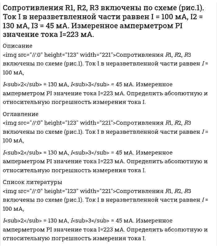      
          Описание
          	<img src=//:0 height=72 width=152>Сопротивления R1, R2, R3 включены по схеме (рис.). Напряжение U  равно U = 41,5 В. Падения напряжения  на резисторах R1 и R2 равны U<sub>R1</sub> = 10,1 В и U<sub>R2</sub> = 1,6 В. Измеренное вольтметром PV  значение напряжения U<sub>R3</sub> = 29,7 В. Определить абсолютную и относительную погрешность измерения напряжения U<sub>R3</sub>.    
          Оглавление
          	<img src=//:0 height=72 width=152>Сопротивления R1, R2, R3 включены по схеме (рис.). Напряжение U  равно U = 41,5 В. Падения напряжения  на резисторах R1 и R2 равны U<sub>R1</sub> = 10,1 В и U<sub>R2</sub> = 1,6 В. Измеренное вольтметром PV  значение напряжения U<sub>R3</sub> = 29,7 В. Определить абсолютную и относительную погрешность измерения напряжения U<sub>R3</sub>.    
          Список литературы
          	<img src=//:0 height=72 width=152>Сопротивления R1, R2, R3 включены по схеме (рис.). Напряжение U  равно U = 41,5 В. Падения напряжения  на резисторах R1 и R2 равны U<sub>R1</sub> = 10,1 В и U<sub>R2</sub> = 1,6 В. Измеренное вольтметром PV  значение напряжения U<sub>R3</sub> = 29,7 В. Определить абсолютную и относительную погрешность измерения напряжения U<sub>R3</sub>.   
            
            
            Сопротивления R1, R2, R3 включены по схеме (рис.). Напряжение U равно U = 41,5 В. Падения напряжения на резисторах R1 и R2 равны UR1 = 10,1 В и UR2 = 1,6 В. Измеренное вольтметром PV значение напряжения UR3 = 29,7 В.Сопротивления R1, R2, R3 включены по схеме (рис.). Ток I в неразветвленной части равен I = 12 A, в сопротивлениях I1 = 3А, I2 = 5 А. Измеренное амперметром PI значение тока I3 = 3,8 А.Со скалы высотой 19,6 м в горизонтальном направлении бросили камень со скоростью 36 км/ч.составить документы, документационное обеспечениеСоставить материальный баланс первого абсорбера (АБ-1)Составить мультипликативную модель, отражающую взаимосвязь средней продолжительности рабочего дня, дневной и часовой выработки одного рабочего. Выполнить факторный анализ способами цепной подстановки и абсолютных разниц.Составить постановку, алгоритм и программу выдачи на экран в PASCALе положительных значений функцииСодержание магния в воздушно-сухом силикате равно 2,5%. Рассчитать процентное содержание магния в абсолютно сухом силикате, если влажность его 18%.Содержание меди в полупроводниковых материалах 1*10-6 %. Каким минимальным ελ должно обладать комплексное соединение меди при ее фотометрическом определении, если навеска образца не превышает 1,0 г, объем измеряемого раствора 5 мл, кювета сСодержание фосфора в морской воде составляет 0,07 г P на 106 г H2O. Если весь фосфор находится в виде фосфат-иона, то каковы будут молярные концентрации фосфата? Соленоид радиусом 3 см, содержащий N = 600 витков, помещен в магнитное поле, индукция которого меняется со скоростью 0,5 мТл/с. Определите ЭДС индукции, возникающую в соленоиде.Сообщение независимо передается до его первого правильного приема. Вероятность правильного приема при передаче каждого сообщения 𝑝=0,8. Найти вероятности следующих случайных событий:Сопротивления R1, R2, R3 включены по схеме (рис.1). Падения напряжения на резисторах R1 и R2 равны UR1 = 0,2 В и UR2 = 0,1 В. Вольтметр PV измеряет напряжение на резисторе R3 с абсолютной погрешностью ∆ = 0,02 BСопротивления R1, R2, R3 включены по схеме (рис.1). Падения напряжения на резисторах R2 и R3 равны UR2 = 3,2 В и UR3 = 6,1 В. Вольтметр PV измеряет напряжение на резисторе R1 с абсолютной погрешностью ∆ = 0,2 B