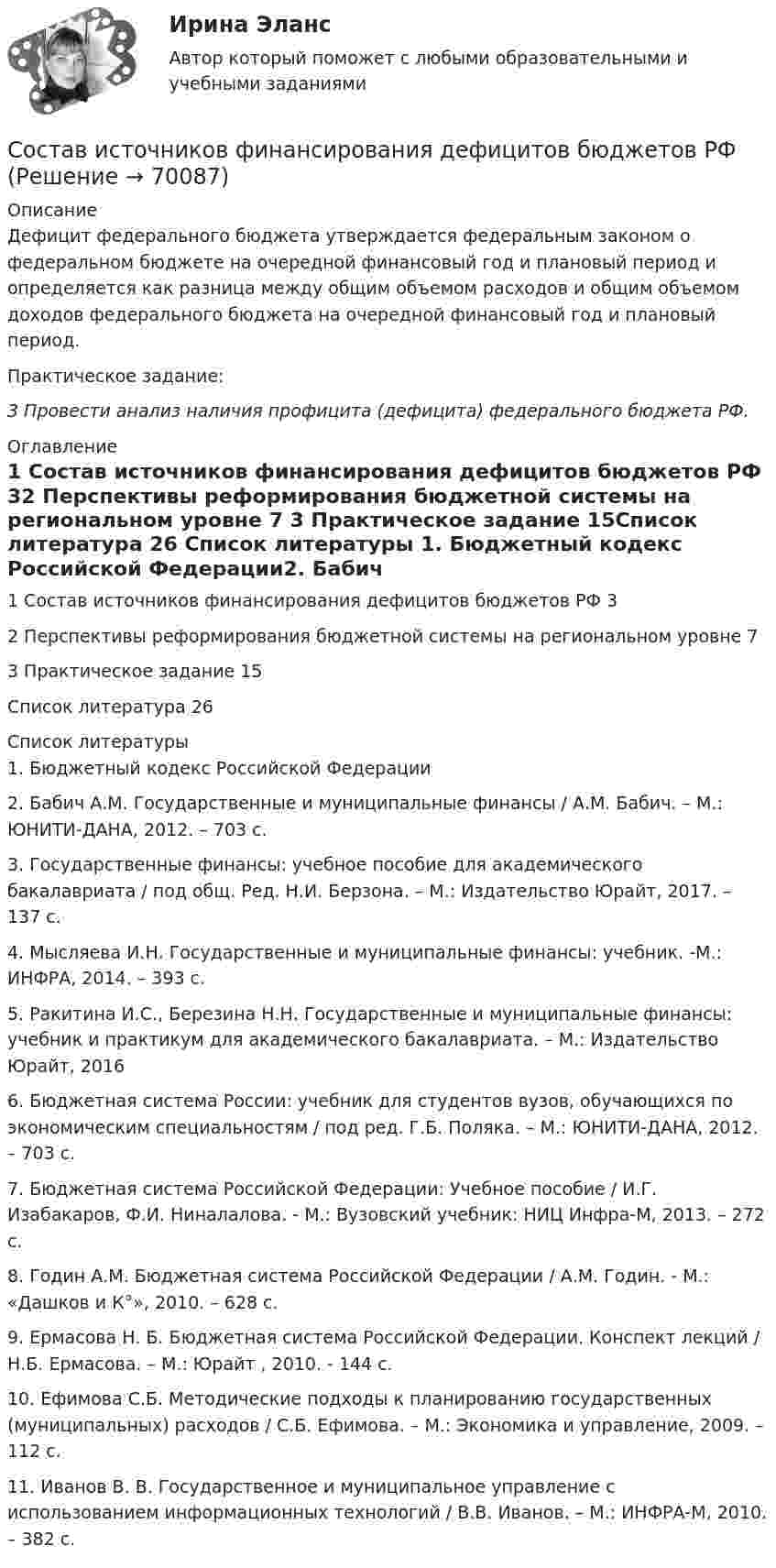      
            Описание
            	Дефицит федерального бюджета утверждается федеральным законом о федеральном бюджете на очередной финансовый год и плановый период и определяется как разница между общим объемом расходов и общим объемом доходов федерального бюджета на очередной финансовый год и плановый период.Практическое задание:3 Провести анализ наличия профицита (дефицита) федерального бюджета РФ.  
            Оглавление
            1      Состав источников финансирования дефицитов бюджетов РФ           32      Перспективы реформирования бюджетной системы на региональном уровне                                                                                                                  7 3   Практическое задание                                                                             15Список литература                                                                                         26 
            Список литературы
            1.               Бюджетный кодекс Российской Федерации2.               Бабич А.М. Государственные и муниципальные финансы / А.М. Бабич. – М.: ЮНИТИ-ДАНА, 2012. – 703 с.3.               Государственные финансы: учебное пособие для академического бакалавриата / под общ. Ред. Н.И. Берзона. – М.: Издательство Юрайт, 2017. – 137 с.4.               Мысляева И.Н. Государственные и муниципальные финансы: учебник. -М.: ИНФРА, 2014. – 393 с.5.               Ракитина И.С., Березина Н.Н. Государственные и муниципальные финансы: учебник и практикум для академического бакалавриата. – М.: Издательство Юрайт, 20166.               Бюджетная система России: учебник для студентов вузов, обучающихся по экономическим специальностям / под ред. Г.Б. Поляка. – М.: ЮНИТИ-ДАНА, 2012. – 703 с. 7.               Бюджетная система Российской Федерации: Учебное пособие / И.Г. Изабакаров, Ф.И. Ниналалова. - М.: Вузовский учебник: НИЦ Инфра-М, 2013. – 272 с.8.               Годин А.М. Бюджетная система Российской Федерации / А.М. Годин. - М.: «Дашков и К°», 2010. – 628 с.9.               Ермасова Н. Б. Бюджетная система Российской Федерации. Конспект лекций / Н.Б. Ермасова. – М.: Юрайт , 2010. - 144 c.10.          Ефимова С.Б. Методические подходы к планированию государственных (муниципальных) расходов / С.Б. Ефимова. – М.: Экономика и управление, 2009. – 112 с. 	11.               Иванов В. В. Государственное и муниципальное управление с использованием информационных технологий / В.В. Иванов. – М.: ИНФРА-М, 2010. – 382 с. 
            
            
            Состав дополнительных к должностному окладу выплат муниципальному служащему определяется:...Состав источников финансирования дефицитов бюджетов РФ составить 20 тестовых заданий разного типа по теме:Канонические произведенияСоставить аналитическую справку по фабуле:   Агентство по страхованию вкладов отказало в удовлетворении требования нотариуса П. ГригорьеваСоставить аналитическую справку по фабуле:  В отношении Екатерины Михайловой был составлен протокол об административном правонарушенииСоставить аналитическую справку по фабуле:  По мнению законного представителя заявителя Динара Попова, Анны Поповой, нарушается его право на изучение русского языка и принуждение изучения языка республики.Составить баланс банка, заполнить таблицу и проанализировать показатели. Рассчитать: Величину капитала (собственных средств), анализ. Показатели структуры пассивов банка, его обязательств, капитала (собственных средств), анализ.Сортировка по многим полям С#Со своим уставом в чужой монастырь Соседи по даче Яковлев и Смирнов договорились о том. что Яковлев продает Смирнову домашний кинотеатр.Со скольких сторон как минимум может быть подана энергия к узловым точкам? Выберите один ответ: a.с двух b.с одной c.с трёх d.с четырёхСо скольких сторон как минимум может быть подана энергия к узловым точкам? Выберите один ответ: a. с трёх b. с четырёх c. с двух d. с однойСо скоростью 2·107 м/с электрон влетает в пространство между обкладками плоского конденсатора в середине зазора в направлении, параллельном обкладкам. При какой минимальной разности потенциалов на обкладкахСо снижением скорости обращения денег