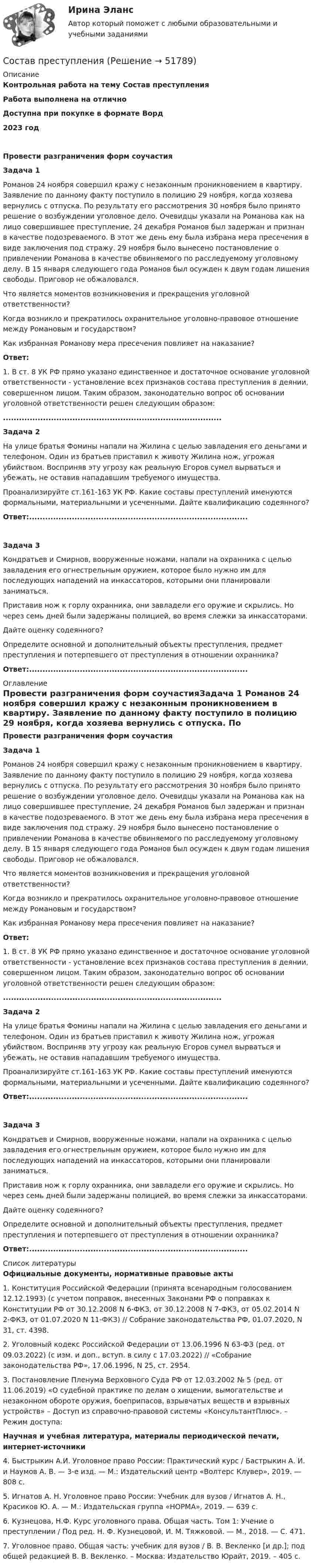      
            Описание
            Контрольная работа на тему Состав преступленияРабота выполнена на отличноДоступна при покупке в формате Ворд2023 годПровести разграничения форм соучастияЗадача 1	Романов 24 ноября совершил кражу с незаконным проникновением в квартиру. Заявление по данному факту поступило в полицию 29 ноября, когда хозяева вернулись с отпуска. По результату его рассмотрения 30 ноября было принято решение о возбуждении уголовное дело. Очевидцы указали на Романова как на лицо совершившее преступление, 24 декабря Романов был задержан и признан в качестве подозреваемого. В этот же день ему была избрана мера пресечения в виде заключения под стражу. 29 ноября было вынесено постановление о привлечении Романова в качестве обвиняемого по расследуемому уголовному делу. В 15 января следующего года Романов был осужден к двум годам лишения свободы. Приговор не обжаловался. 	Что является моментов возникновения и прекращения уголовной ответственности? 	Когда возникло и прекратилось охранительное уголовно-правовое отношение между Романовым и государством? 	Как избранная Романову мера пресечения повлияет на наказание?  Ответ:	1. В ст. 8 УК РФ прямо указано единственное и достаточное основание уголовной ответственности - установление всех признаков состава преступления в деянии, совершенном лицом. Таким образом, законодательно вопрос об основании уголовной ответственности решен следующим образом: .................................................................................. Задача 2	На улице братья Фомины напали на Жилина с целью завладения его деньгами и телефоном. Один из братьев приставил к животу Жилина нож, угрожая убийством. Восприняв эту угрозу как реальную Егоров сумел вырваться и убежать, не оставив нападавшим требуемого имущества. 	Проанализируйте ст.161-163 УК РФ. Какие составы преступлений именуются формальными, материальными и усеченными. Дайте квалификацию содеянного?  Ответ:..................................................................................Задача 3 	Кондратьев и Смирнов, вооруженные ножами, напали на охранника с целью завладения его огнестрельным оружием, которое было нужно им для последующих нападений на инкассаторов, которыми они планировали заниматься. 	Приставив нож к горлу охранника, они завладели его оружие и скрылись. Но через семь дней были задержаны полицией, во время слежки за инкассаторами. 	Дайте оценку содеянного? 	Определите основной и дополнительный объекты преступления, предмет преступления и потерпевшего от преступления в отношении охранника?  Ответ:.................................................................................. 
            Оглавление
            Провести разграничения форм соучастияЗадача 1	Романов 24 ноября совершил кражу с незаконным проникновением в квартиру. Заявление по данному факту поступило в полицию 29 ноября, когда хозяева вернулись с отпуска. По результату его рассмотрения 30 ноября было принято решение о возбуждении уголовное дело. Очевидцы указали на Романова как на лицо совершившее преступление, 24 декабря Романов был задержан и признан в качестве подозреваемого. В этот же день ему была избрана мера пресечения в виде заключения под стражу. 29 ноября было вынесено постановление о привлечении Романова в качестве обвиняемого по расследуемому уголовному делу. В 15 января следующего года Романов был осужден к двум годам лишения свободы. Приговор не обжаловался. 	Что является моментов возникновения и прекращения уголовной ответственности? 	Когда возникло и прекратилось охранительное уголовно-правовое отношение между Романовым и государством? 	Как избранная Романову мера пресечения повлияет на наказание?  Ответ:	1. В ст. 8 УК РФ прямо указано единственное и достаточное основание уголовной ответственности - установление всех признаков состава преступления в деянии, совершенном лицом. Таким образом, законодательно вопрос об основании уголовной ответственности решен следующим образом: .................................................................................. Задача 2	На улице братья Фомины напали на Жилина с целью завладения его деньгами и телефоном. Один из братьев приставил к животу Жилина нож, угрожая убийством. Восприняв эту угрозу как реальную Егоров сумел вырваться и убежать, не оставив нападавшим требуемого имущества. 	Проанализируйте ст.161-163 УК РФ. Какие составы преступлений именуются формальными, материальными и усеченными. Дайте квалификацию содеянного?  Ответ:..................................................................................Задача 3 	Кондратьев и Смирнов, вооруженные ножами, напали на охранника с целью завладения его огнестрельным оружием, которое было нужно им для последующих нападений на инкассаторов, которыми они планировали заниматься. 	Приставив нож к горлу охранника, они завладели его оружие и скрылись. Но через семь дней были задержаны полицией, во время слежки за инкассаторами. 	Дайте оценку содеянного? 	Определите основной и дополнительный объекты преступления, предмет преступления и потерпевшего от преступления в отношении охранника?  Ответ:.................................................................................. 
            Список литературы
            Официальные документы, нормативные правовые акты 	1.             Конституция Российской Федерации (принята всенародным голосованием 12.12.1993) (с учетом поправок, внесенных Законами РФ о поправках к Конституции РФ от 30.12.2008 N 6-ФКЗ, от 30.12.2008 N 7-ФКЗ, от 05.02.2014 N 2-ФКЗ, от 01.07.2020 N 11-ФКЗ) // Собрание законодательства РФ, 01.07.2020, N 31, ст. 4398.	2.             Уголовный кодекс Российской Федерации от 13.06.1996 N 63-ФЗ (ред. от 09.03.2022) (с изм. и доп., вступ. в силу с 17.03.2022) // «Собрание законодательства РФ», 17.06.1996, N 25, ст. 2954. 	3.             Постановление Пленума Верховного Суда РФ от 12.03.2002 № 5 (ред. от 11.06.2019) «О судебной практике по делам о хищении, вымогательстве и незаконном обороте оружия, боеприпасов, взрывчатых веществ и взрывных устройств» – Доступ из справочно-правовой системы «КонсультантПлюс». – Режим доступа:  Научная и учебная литература, материалы периодической печати, интернет-источники 	4.             Быстрыкин А.И. Уголовное право России: Практический курс / Бастрыкин А. И. и Наумов А. В. — 3-е изд. — М.: Издательский центр «Волтерс Клувер», 2019. — 808 с.	5.             Игнатов А. Н. Уголовное право России: Учебник для вузов / Игнатов А. Н., Красиков Ю. А. — М.: Издательская группа «НОРМА», 2019. — 639 с.	6.             Кузнецова, Н.Ф. Курс уголовного права. Общая часть. Том 1: Учение о преступлении / Под ред. Н. Ф. Кузнецовой, И. М. Тяжковой. — М., 2018. — С. 471.	7.             Уголовное право. Общая часть: учебник для вузов / В. В. Векленко [и др.]; под общей редакцией В. В. Векленко. – Москва: Издательство Юрайт, 2019. – 405 с.  
            
            
            состав показателей для деловой оценки Состав преступленияСостав цены, характеризующийся наличием в ней отдельных, обособившихся в денежной форме, относительно самостоятельных элементов, – это … ценыСоставьте апелляционное представлениеСоставьте аудиторское заключение, используйте нижеприводимую информацию. При проверке установлено занижение прибыли в связи с отнесением всей суммы расходов будущих периодов в состав затрат на сумму 48,5 тыс.руб. Занижен налог на имущество в связи с неправильным расчетом среднегодовой стоимости имущества на 9252,5 тыс.руб.Составьте бухгалтерский баланс на 01.04.20ХХ и определите тип хо­зяйственной операции. Состав имущества и источников его формирования ПАО «Монолит» на 01.01.20ХХ представлен в таблице 3.5. Хозяйственные операции за I квартал представлены в таблице 3.6. ПАО «Монолит» на 01.01.20ХХ Составьте вопросительные предложения изданных слов. Расставьте слова в правильной последовательностиСоставляющая финансового планирования, позволяющая определить объем, источники и целенаправленное использование бюджетных ресурсов на каждом из уровней управления, - это ... планированиеСоставляющие потоков по операционной и инвестиционной деятельности от реализации проекта строительства углеобогатительной фабрики представлены в табл. 2Составляющие финансового механизма: …Составная линзаСостав нуклеотидов дезоксирибонуклеиновой кислоты (ДНК):...Состав нуклеотидов рибонуклеиновой кислоты (РНК):...Состав организационно-правовых форм для российских предприятий установлен в … кодексе РФ