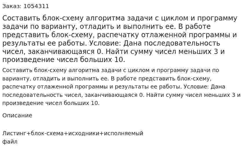 Составить блок-схему алгоритма задачи с циклом и программу задачи по варианту, отладить и выполнить ее. В работе представить блок-схему, распечатку отлаженной программы и результаты ее работы. Условие: Дана последовательность чисел, заканчивающаяся 0. Найти сумму чисел меньших 3 и произведение чисел больших 10. 