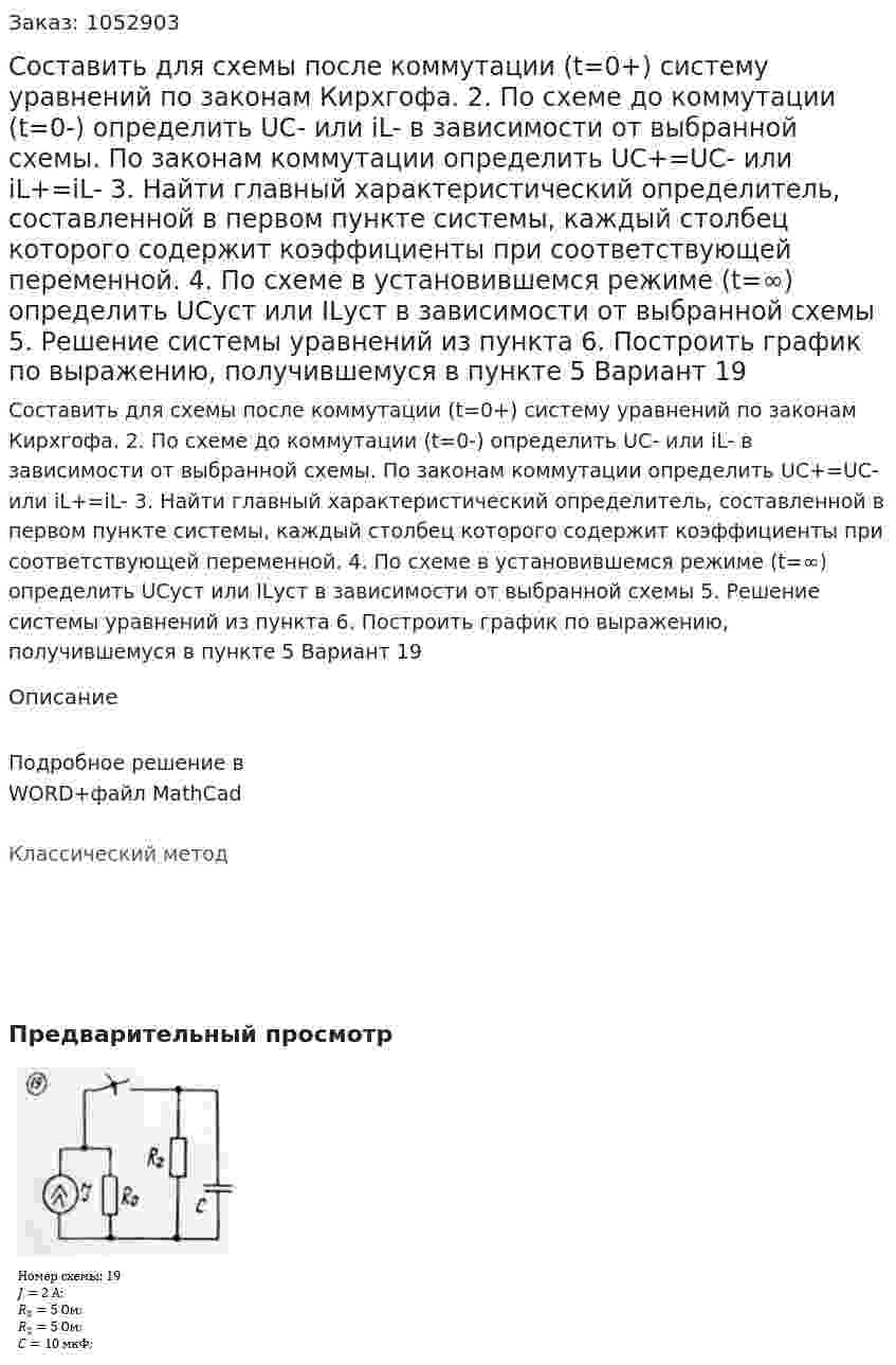 Составить для схемы после коммутации (t=0+) систему уравнений по законам Кирхгофа.  2. По схеме до коммутации (t=0-) определить UC- или iL- в зависимости от выбранной схемы. По законам коммутации определить UC+=UC- или iL+=iL- 3. Найти главный характеристический определитель, составленной в первом пункте системы, каждый столбец которого содержит коэффициенты при соответствующей переменной. 4. По схеме в установившемся режиме (t=∞) определить UCуст или ILуст в зависимости от выбранной схемы 5. Решение системы уравнений из пункта  6. Построить график по выражению, получившемуся в пункте 5 Вариант 19