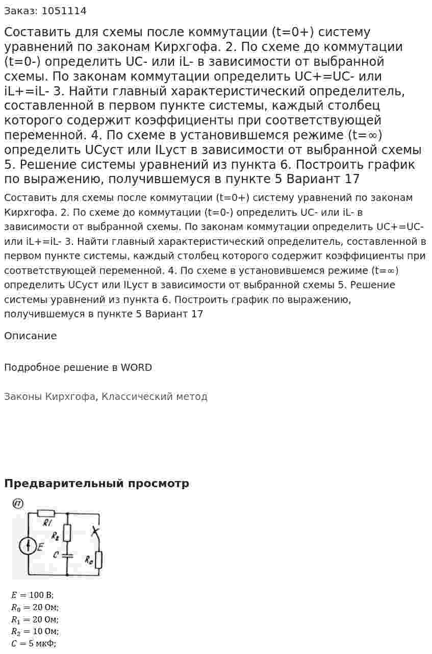 Составить для схемы после коммутации (t=0+) систему уравнений по законам Кирхгофа.  2. По схеме до коммутации (t=0-) определить UC- или iL- в зависимости от выбранной схемы. По законам коммутации определить UC+=UC- или iL+=iL- 3. Найти главный характеристический определитель, составленной в первом пункте системы, каждый столбец которого содержит коэффициенты при соответствующей переменной. 4. По схеме в установившемся режиме (t=∞) определить UCуст или ILуст в зависимости от выбранной схемы 5. Решение системы уравнений из пункта  6. Построить график по выражению, получившемуся в пункте 5 Вариант 17