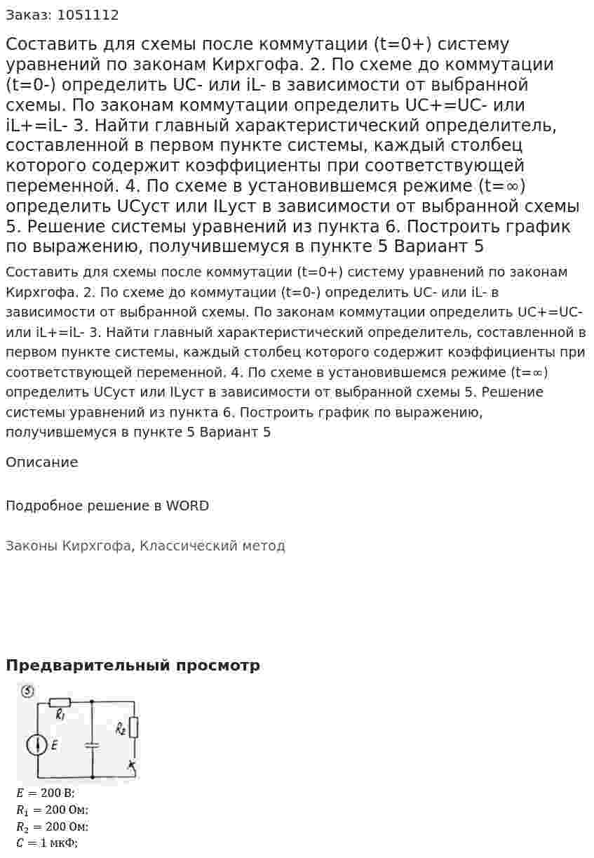 Составить для схемы после коммутации (t=0+) систему уравнений по законам Кирхгофа.  2. По схеме до коммутации (t=0-) определить UC- или iL- в зависимости от выбранной схемы. По законам коммутации определить UC+=UC- или iL+=iL- 3. Найти главный характеристический определитель, составленной в первом пункте системы, каждый столбец которого содержит коэффициенты при соответствующей переменной. 4. По схеме в установившемся режиме (t=∞) определить UCуст или ILуст в зависимости от выбранной схемы 5. Решение системы уравнений из пункта  6. Построить график по выражению, получившемуся в пункте 5 Вариант 5