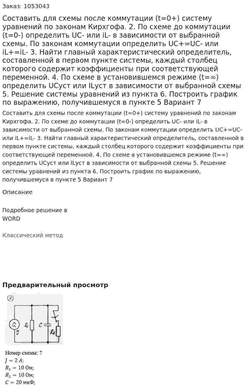 Составить для схемы после коммутации (t=0+) систему уравнений по законам Кирхгофа.  2. По схеме до коммутации (t=0-) определить UC- или iL- в зависимости от выбранной схемы. По законам коммутации определить UC+=UC- или iL+=iL- 3. Найти главный характеристический определитель, составленной в первом пункте системы, каждый столбец которого содержит коэффициенты при соответствующей переменной. 4. По схеме в установившемся режиме (t=∞) определить UCуст или ILуст в зависимости от выбранной схемы 5. Решение системы уравнений из пункта  6. Построить график по выражению, получившемуся в пункте 5 Вариант 7