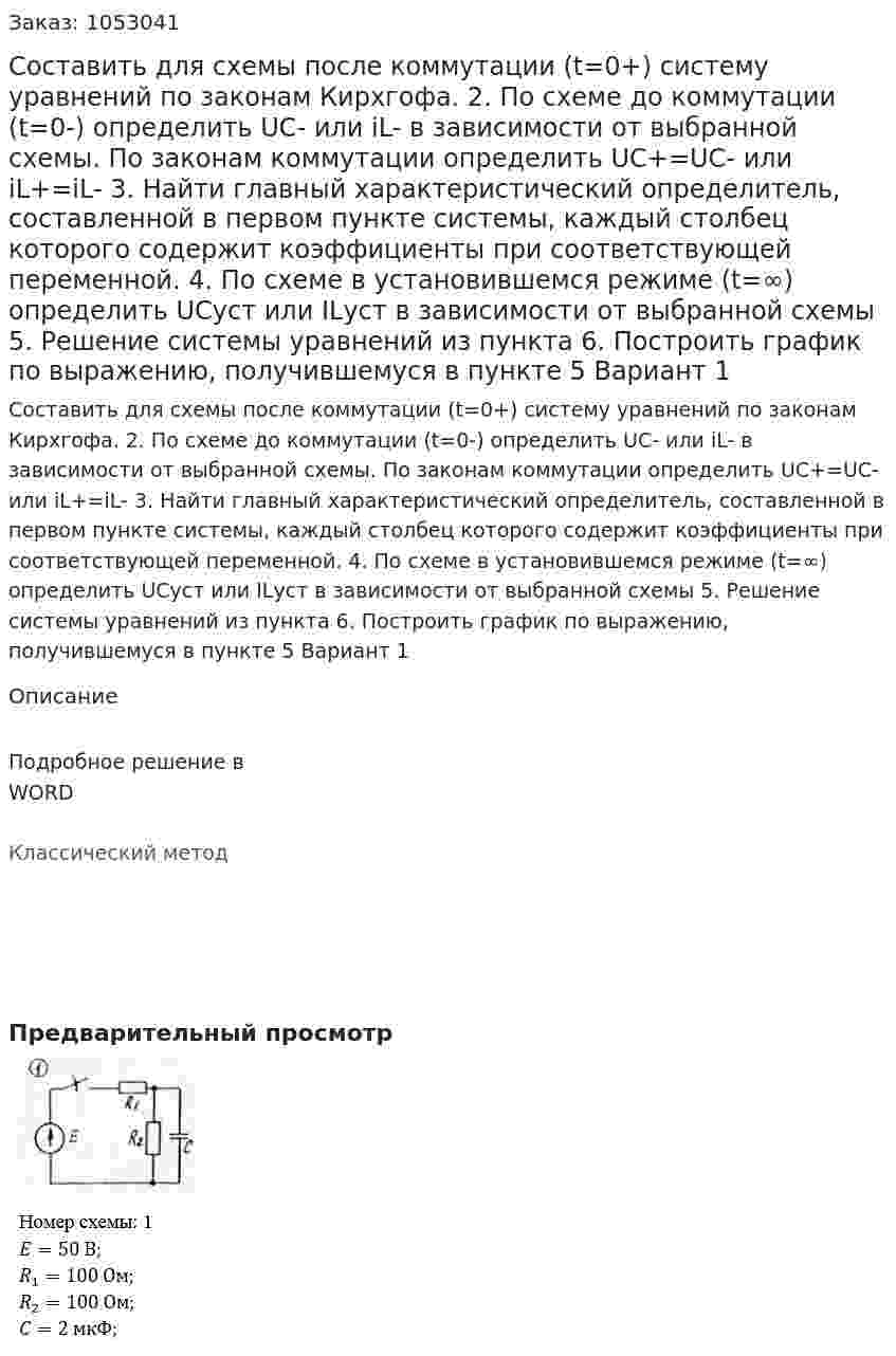 Составить для схемы после коммутации (t=0+) систему уравнений по законам Кирхгофа.  2. По схеме до коммутации (t=0-) определить UC- или iL- в зависимости от выбранной схемы. По законам коммутации определить UC+=UC- или iL+=iL- 3. Найти главный характеристический определитель, составленной в первом пункте системы, каждый столбец которого содержит коэффициенты при соответствующей переменной. 4. По схеме в установившемся режиме (t=∞) определить UCуст или ILуст в зависимости от выбранной схемы 5. Решение системы уравнений из пункта  6. Построить график по выражению, получившемуся в пункте 5 Вариант 1