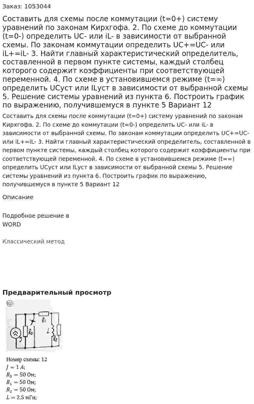 Составить для схемы после коммутации (t=0+) систему уравнений по законам Кирхгофа.  2. По схеме до коммутации (t=0-) определить UC- или iL- в зависимости от выбранной схемы. По законам коммутации определить UC+=UC- или iL+=iL- 3. Найти главный характеристический определитель, составленной в первом пункте системы, каждый столбец которого содержит коэффициенты при соответствующей переменной. 4. По схеме в установившемся режиме (t=∞) определить UCуст или ILуст в зависимости от выбранной схемы 5. Решение системы уравнений из пункта  6. Построить график по выражению, получившемуся в пункте 5 Вариант 12